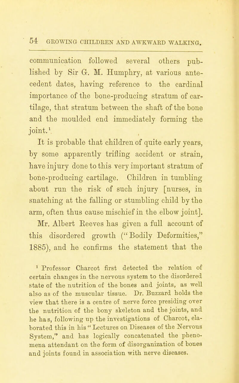 communication followed several others pub- lished by Sir Gr. M. Humphry, at various ante- cedent dates, having reference to the cardinal importance of the bone-producing stratum of car- tilage, that stratum between the shaft of the bone and the moulded end immediately forming the joint. V It is probable that children of quite early years, by some apparently trifling accident or strain, have injury done to this very important stratum of bone-producing cartilage. Children in tumbling about run the risk of such injury [nurses, in snatching at the falling or stumbling child by the arm, often thus cause mischief in the elbow joint], Mr. Albert Keeves has given a full account of this disordered growth (Bodily Deformities, 1885), and he confirms the statement that the ^ Professor Charcot first detected the relation of certain changes in the nervous system to the disordered state of the nutrition of the bones and joints, as well also as of the muscular tissue. Dr. Buzzard holds the view that there is a centre of nerve force presiding over the nutrition of the bony skeleton and the joints, and he has, following up the investigations of Charcot, ela- borated this in his  Lectures on Diseases of the Nervous System, and has logically concatenated the pheno- mena attendant on the form of disorganization of bones and joints found in association with nerve diseases.