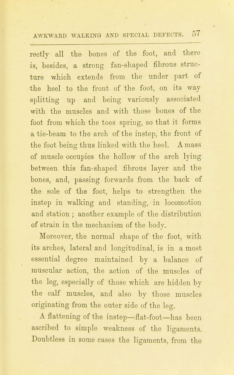 reetly all the bones of tlie foot, and there is, besides, a strong fan-shaped fibrous struc- ture which extends from the under part of the heel to the front of the foot, on its way- splitting up and being variously associated with the muscles and with those bones of the foot from which the toes spring, so that it forms a tie-beam to the arch of the instep, the front of the foot being thus linked with the heel. A mass of muscle occupies the hollow of the arch lying between this fan-shaped fibrous layer and the bones, and, passing forwards from the back of the sole of the foot, helps to strengthen the instep in walking and standing, in locomotion and station ; another example of the distribution of strain in the mechanism of the body. Moreover, the normal shape of the foot, with its arches, lateral and longitudinal, is in a most essential degree maintained by a balance of muscular action, the action of the muscles of the leg, especially of those which are hidden by the calf muscles, and also by those muscles originating from the outer side of the leg. A flattening of the instep—flat-foot—has been ascribed to simple wealmess of the ligaments. Doubtless in some cases the ligaments, from the