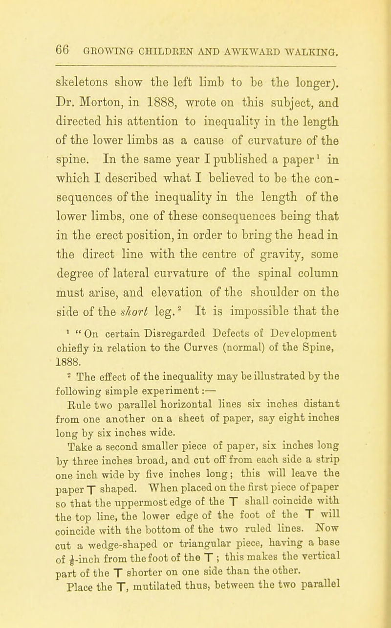 skeletons show the left limb to be the longer). Dr. Morton, in 1888, wrote on this subject, and directed his attention to inequality in the length of the lower limbs as a cause of curvature of the spine. In the same year I published a paper' in which I described what I believed to be the con- sequences of the inequality in the length of the lower limbs, one of these consequences being that in the erect position, in order to bring the head in the direct line with the centre of gravity, some degree of lateral curvature of the spinal column must arise, and elevation of the shoulder on the side of the short leg. It is impossible that the '  On certain Disregarded Defects of Development chiefly in. relation to the Curves (normal) of the Spine, 1888. 2 The effect of the inequality may be illustrated by the following simple experiment:— Rule two parallel horizontal lines six inches distant from one another on a sheet of paper, say eight inches long by six inches wide. Take a second smaller piece of paper, six inches long by three inches broad, and cut off from each side a strip one inch wide by five inches long; this will leave the paper T shaped. When placed on the first piece of paper so that the uppermost edge of the T shall coincide with the top line, the lower edge of the foot of the T will coincide with the bottom of the two ruled lines. Now cut a wedge-shaped or triangular piece, having a base of ^-inch from the foot of the T ; this makes the vertical part of the T shorter on one side than the other. Place the T, mutilated thus, between the two parallel