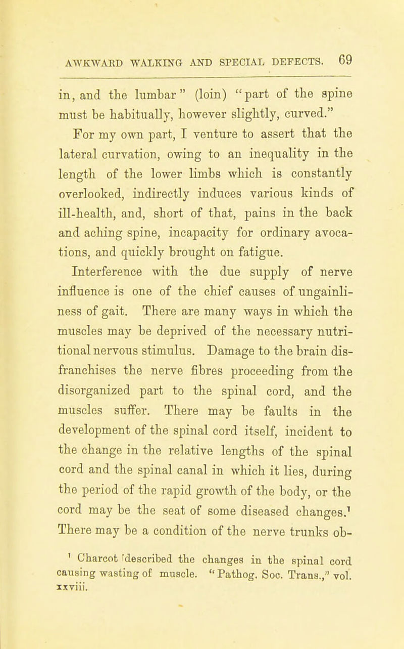 in, and the lumbar (loin) part of the spine must be habitually, however slightly, curved. For my own part, I venture to assert that the lateral curvation, owing to an inequality in the length of the lower limbs which is constantly overlooked, indirectly induces various kinds of ill-health, and, short of that, pains in the back and aching spine, incapacity for ordinary avoca- tions, and quickly brought on fatigue. Interference with the due supply of nerve influence is one of the chief causes of ungainli- ness of gait. There are many ways in which the muscles may be deprived of the necessary nutri- tional nervous stimulus. Damage to the brain dis- franchises the nerve fibres proceeding from the disorganized part to the spinal cord, and the muscles suffer. There may be faults in the development of the spinal cord itself, incident to the change in the relative lengths of the spinal cord and the spinal canal in which it lies, during the period of the rapid growth of the body, or the cord may be the seat of some diseased changes.^ There may be a condition of the nerve trunks ob- ' Charcot ^described the changes in the spinal cord causing wasting of muscle.  Pathog. Soc. Trans., vol. xxviii.