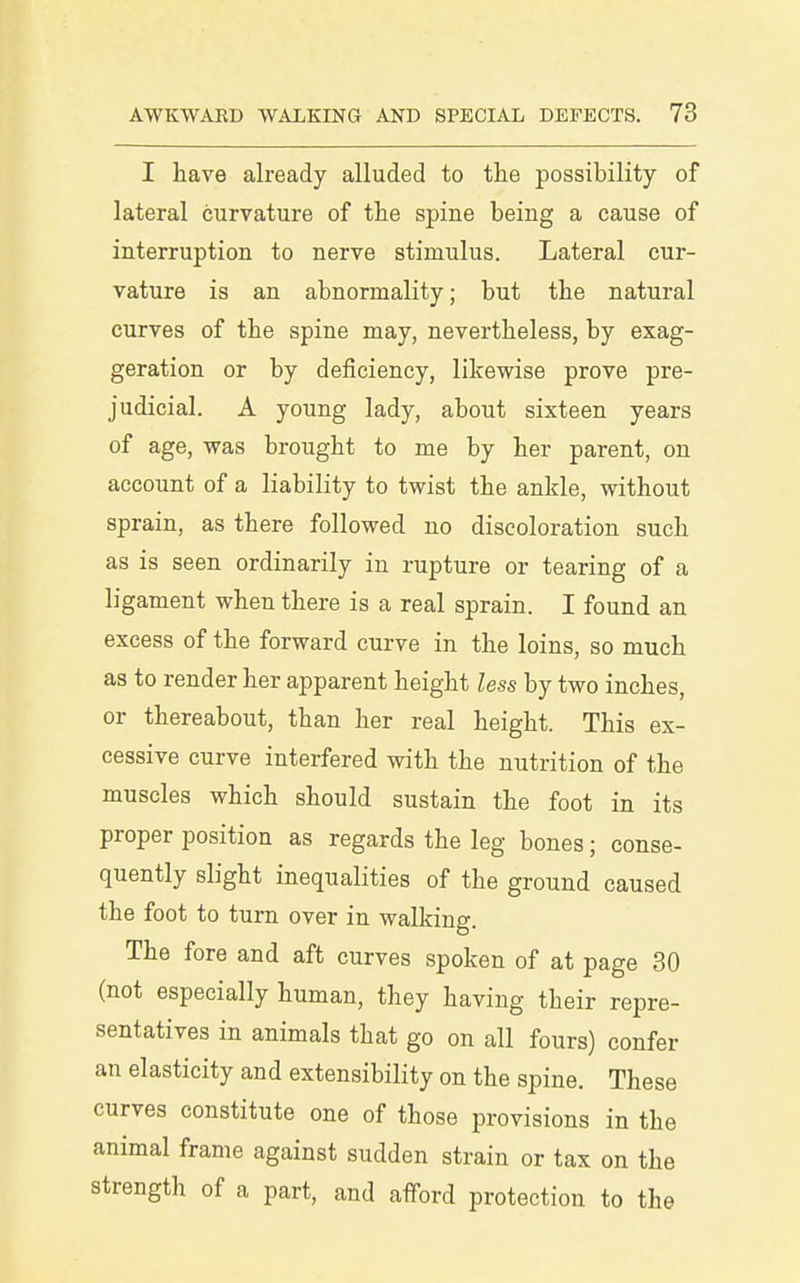 I have already alluded to the possibility of lateral curvature of the spine being a cause of interruption to nerve stimulus. Lateral cur- vature is an abnormality; but the natural curves of the spine may, nevertheless, by exag- geration or by deficiency, likewise prove pre- judicial. A young lady, about sixteen years of age, was brought to me by her parent, on account of a liability to twist the ankle, without sprain, as there followed no discoloration such as is seen ordinarily in rupture or tearing of a ligament when there is a real sprain. I found an excess of the forward curve in the loins, so much as to render her apparent height less by two inches, or thereabout, than her real height. This ex- cessive curve interfered with the nutrition of the muscles which should sustain the foot in its proper position as regards the leg bones; conse- quently slight inequalities of the ground caused the foot to turn over in walking. The fore and aft curves spoken of at page 30 (not especially human, they having their repre- sentatives in animals that go on all fours) confer an elasticity and extensibility on the spine. These curves constitute one of those provisions in the animal frame against sudden strain or tax on the strength of a part, and afford protection to the