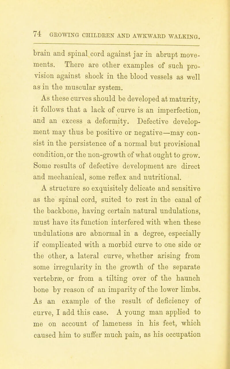 brain and spinal cord against jar in abrupt move- ments. Tbere are other examples of sucb pro- vision against sbock in the blood vessels as well as in the muscular system. As these curves should be developed at maturity, it follows that a lack of curve is an imperfection, and an excess a deformity. Defective develop- ment may thus be positive or negative—may con- sist in the persistence of a normal but provisional condition, or the non-growth of what ought to grow. Some results of defective development are direct and mechanical, some reflex and nutritional. A structure so exquisitely delicate and sensitive as the spinal cord, suited to rest in the canal of the backbone, having certain natural undulations, must have its function interfered with when these undulations are abnormal in a degree, especially if complicated with a morbid curve to one side or the other, a lateral curve, whether arising from some irregularity in the growth of the separate vertebrae, or from a tilting over of the haunch bone by reason of an imparity of the lower limbs. As an example of the result of deficiency of curve, I add this case. A young man applied to me on account of lameness in his feet, which caused him to suffer much pain, as his occupation