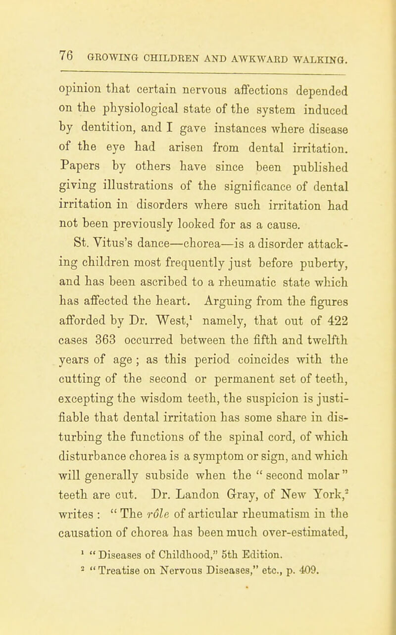 opinion that certain nervous affections depended on the physiological state of the system induced by dentition, and I gave instances where disease of the eye had arisen from dental irritation. Papers by others have since been published giving illustrations of the significance of dental irritation in disorders where such irritation had not been previously looked for as a cause. St. Vitus's dance—chorea—is a disorder attack- ing children most frequently just before puberty, and has been ascribed to a rheumatic state which has affected the heart. Arguing from the figures afforded by Dr. West,^ namely, that out of 422 cases 363 occurred between the fifth and twelfth years of age ; as this period coincides with the cutting of the second or permanent set of teeth, excepting the wisdom teeth, the suspicion is justi- fiable that dental irritation has some share in dis- turbing the functions of the spinal cord, of which disturbance chorea is a symptom or sign, and which will generally subside when the  second molar  teeth are cut. Dr. Landon Gray, of New York,'- writes :  The role of articular rheumatism in the causation of chorea has been much over-estimated, '  Diseases of Childhood, 5th Edition. *  Treatise on Nervous Diseases, etc., p. 409.