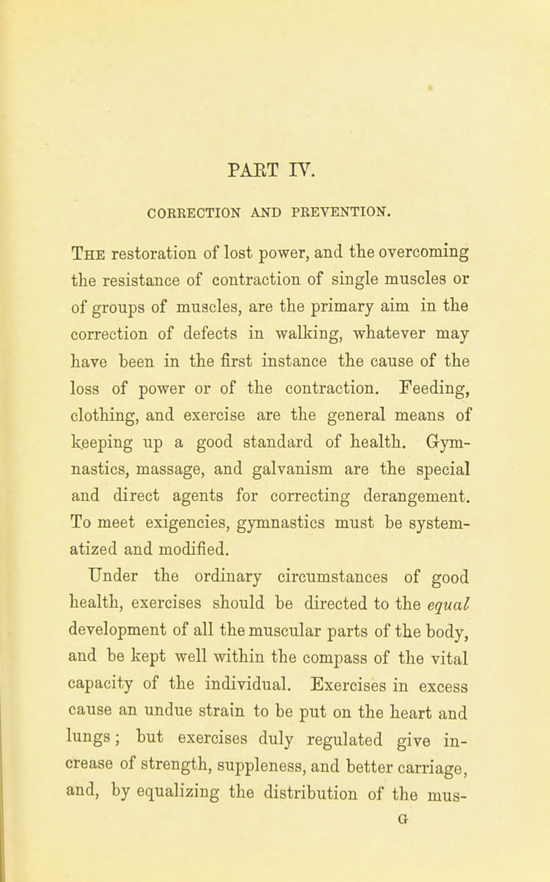 COERECTION AND PREVENTION. The restoration of lost power, and tlie overcoming tlie resistance of contraction of single muscles or of groups of muscles, are tlie primary aim in the correction of defects in walking, whatever may liave been in the first instance the cause of the loss of power or of the contraction. Feeding, clothing, and exercise are the general means of keeping up a good standard of health. Gym- nastics, massage, and galvanism are the special and direct agents for correcting derangement. To meet exigencies, gymnastics must be system- atized and modified. Under the ordinary circumstances of good health, exercises should be directed to the equal development of all the muscular parts of the body, and be kept well within the compass of the vital capacity of the individual. Exercises in excess cause an undue strain to be put on the heart and lungs; but exercises duly regulated give in- crease of strength, suppleness, and better carriage, and, by equalizing the distribution of the mus- G