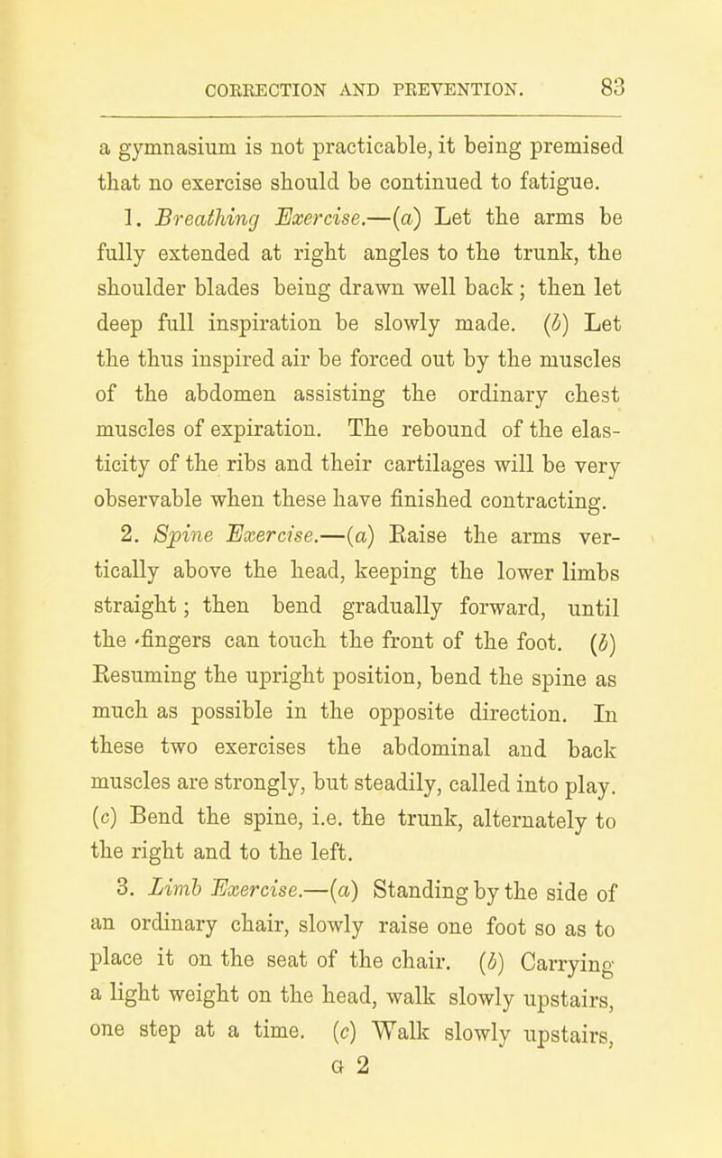 a gymnasium is not practicable, it being premised that no exercise sbould be continued to fatigue. 1. Breathing Exercise.—(a) Let tbe arms be fully extended at right angles to tbe trunk, the shoulder blades being drawn well back; then let deep full inspiration be slowly made, (b) Let the thus inspired air be forced out by the muscles of the abdomen assisting the ordinary chest muscles of expiration. The rebound of the elas- ticity of the ribs and their cartilages will be very observable when these have finished contracting. 2. 8jpine Exercise.—(a) Eaise the arms ver- tically above the head, keeping the lower limbs straight; then bend gradually forward, until the 'fingers can touch the front of the foot, {b) Eesuming the upright position, bend the spine as much as possible in the opposite direction. In these two exercises the abdominal and back muscles are strongly, but steadily, called into play, (c) Bend the spine, i.e. the trunk, alternately to the right and to the left. 3. Limb Exercise.—(a) Standing by the side of an ordinary chair, slowly raise one foot so as to place it on the seat of the chair, {b) Carrying a light weight on the head, walk slowly upstairs, one step at a time, (c) Walk slowly upstairs, a 2