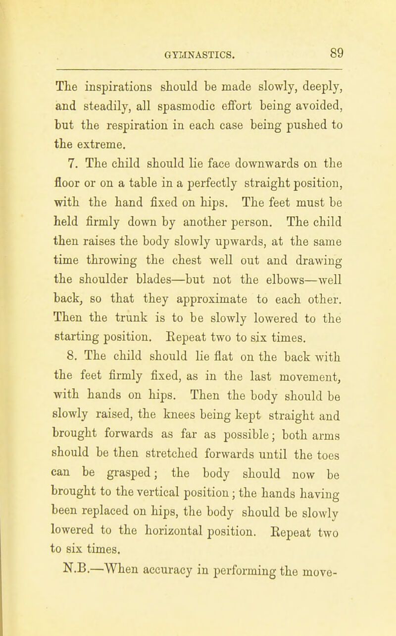 The inspirations should be made slowly, deeply, and steadily, all spasmodic effort being avoided, but the respiration in each case being pushed to the extreme. 7. The child should lie face downwards on the floor or on a table in a perfectly straight position, with the hand fixed on hips. The feet must be held firmly down by another person. The child then raises the body slowly upwards, at the same time throwing the chest well out and drawing the shoulder blades—but not the elbows—well back, so that they approximate to each other. Then the trunk is to be slowly lowered to the starting position. Eepeat two to six times. 8. The child should lie flat on the back with the feet firmly fixed, as in the last movement, with hands on hips. Then the body should be slowly raised, the knees being kept straight and brought forwards as far as possible; both arms should be then stretched forwards until the toes can be grasped; the body should now be brought to the vertical position; the hands having been replaced on hips, the body should be slowly lowered to the horizontal position. Eepeat two to six times, N.B.—When accuracy in performing the move-