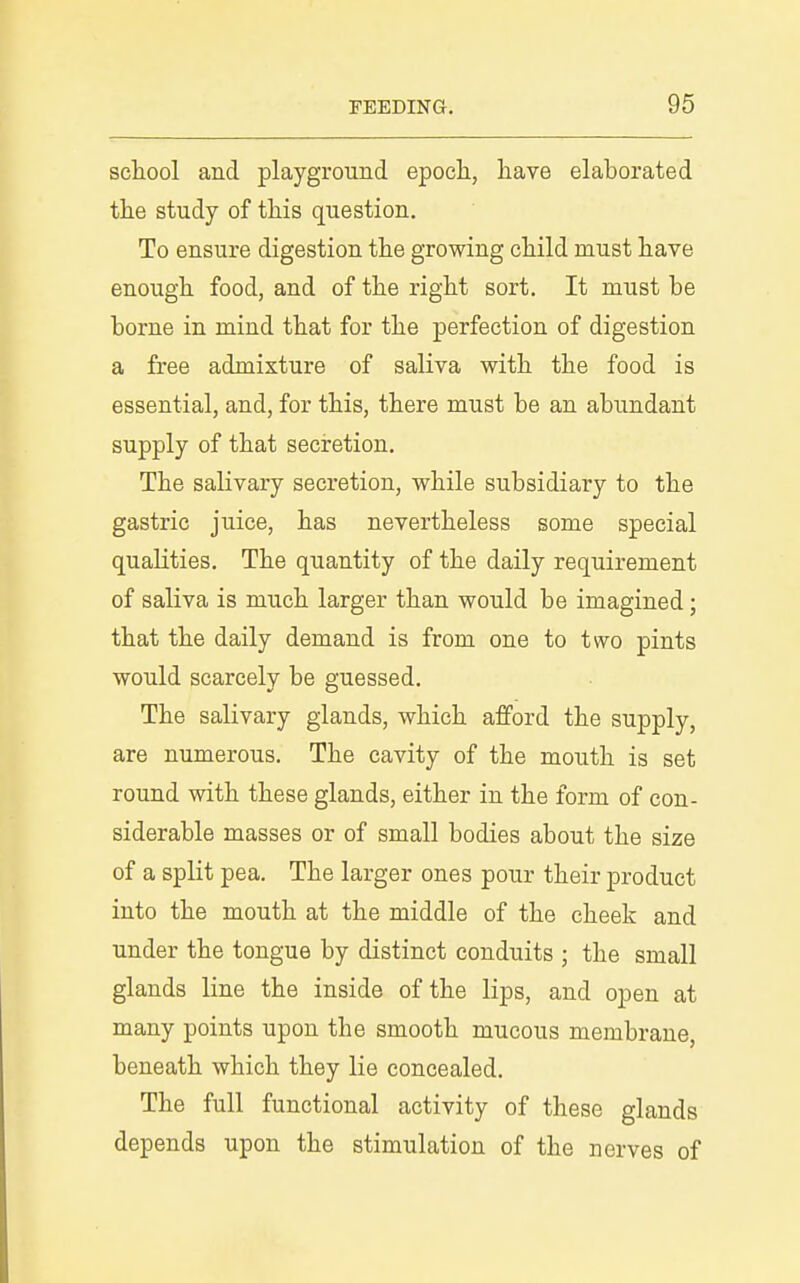 school and playground epoch, have elaborated the study of this question. To ensure digestion the growing child must have enough food, and of the right sort. It must be borne in mind that for the perfection of digestion a free admixture of saliva with the food is essential, and, for this, there must be an abundant supply of that seciretion. The salivary secretion, while subsidiary to the gastric juice, has nevertheless some special qualities. The quantity of the daily requirement of saliva is much larger than would be imagined; that the daily demand is from one to two pints would scarcely be guessed. The salivary glands, which afford the supply, are numerous. The cavity of the mouth is set round with these glands, either in the form of con- siderable masses or of small bodies about the size of a split pea. The larger ones pour their product into the mouth at the middle of the cheek and under the tongue by distinct conduits ; the small glands line the inside of the lips, and open at many points upon the smooth mucous membrane, beneath which they lie concealed. The full functional activity of these glands depends upon the stimulation of the nerves of