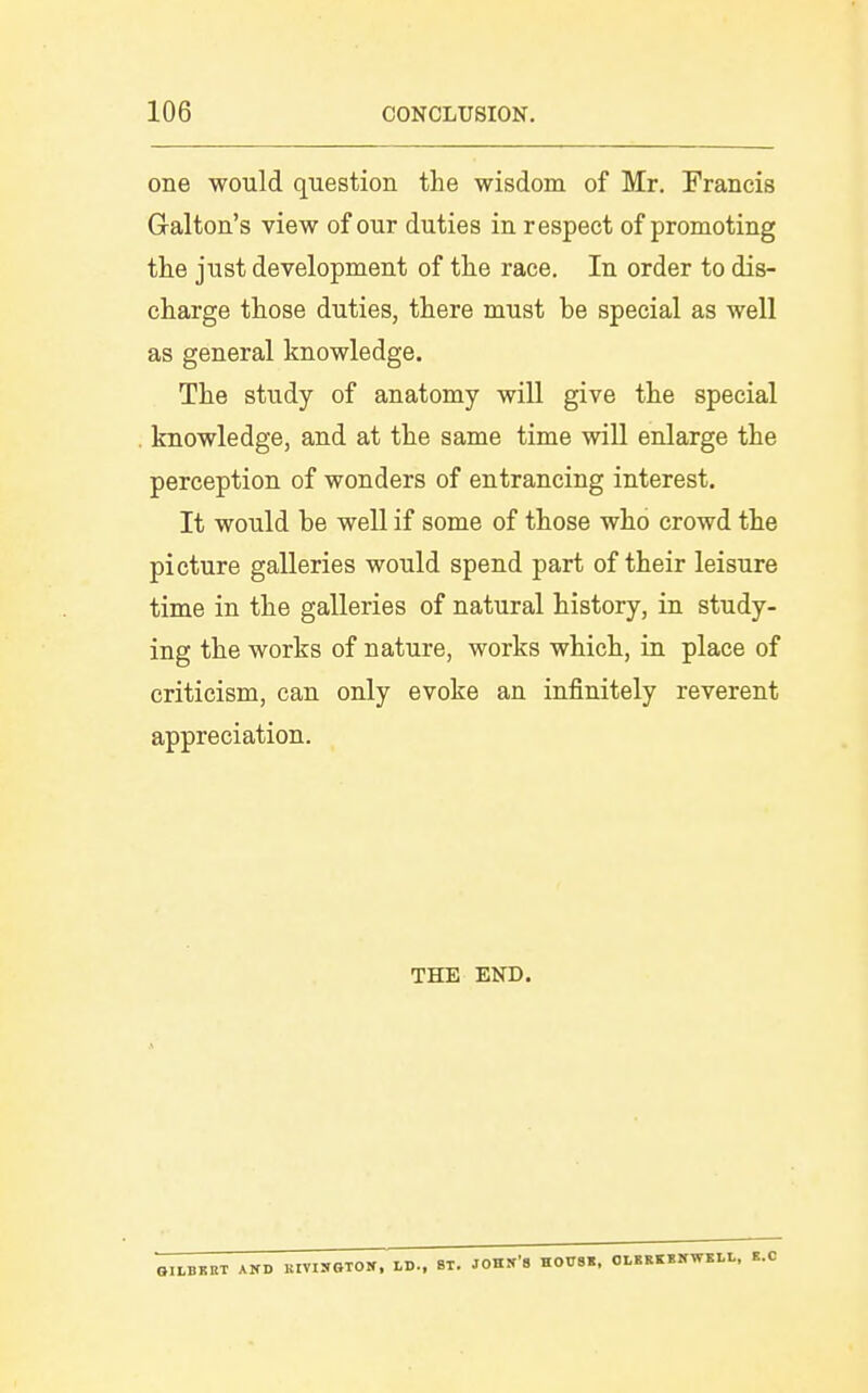 one would question the wisdom of Mr. Francis Galton's view of our duties in respect of promoting the just development of the race. In order to dis- charge those duties, there must be special as well as general knowledge. The study of anatomy will give the special knowledge, and at the same time will enlarge the perception of wonders of entrancing interest. It would he well if some of those who crowd the picture galleries would spend part of their leisure time in the galleries of natural history, in study- ing the works of nature, works which, in place of criticism, can only evoke an infinitely reverent appreciation. THE END.