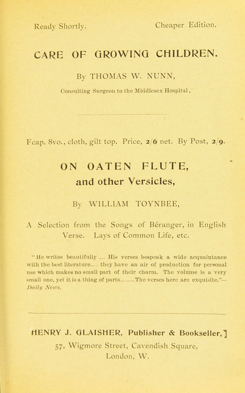 CARE OF GROWING CHILDREN. By THOMAS W. NUNN, Consulting Surgeon to the Middlesex Hospital, Fcap. 8vo., cloth, gilt top. Price, 2/6 net. By Post, 2/9. ON OATEN FLUTE, and other Versicles, By WILLIAM TOYNBEE, A Selection from the Songs of B6ranger, in English Verse. Lays of Common Life, etc.  He writes beautifully.... His verses bespeak a wide acquaintance with the best literature they have an air of production for personal use which makes no suiall part of their charm. The volume is a very small one, yel it is a thing of parts The verses here arc exquisite.— Daily News. HENRY J. QLAISHER, Publisher & Bookseller,] 57, Wigmore Street, Cavendish Square,