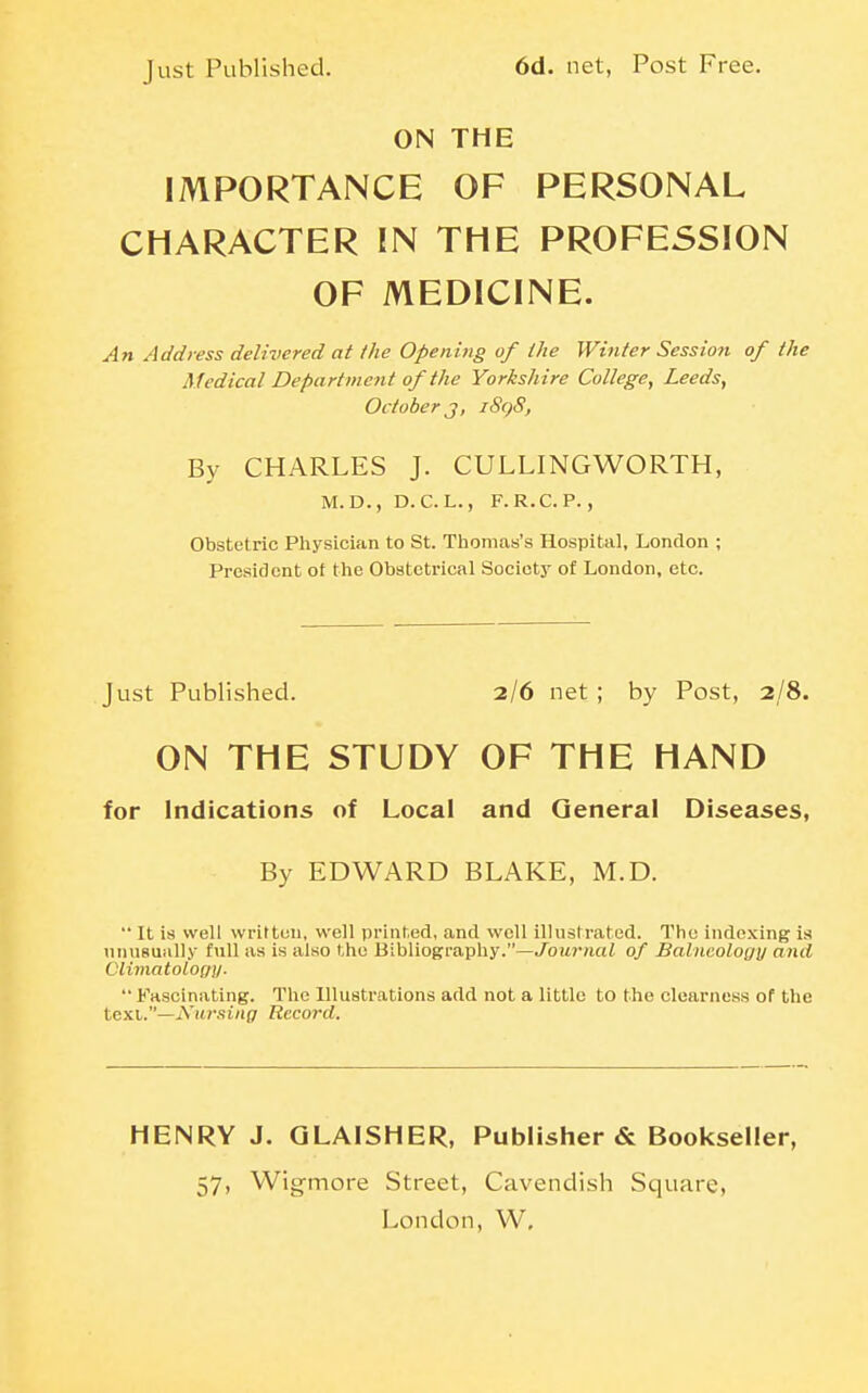 Just Published. 6d. net, Post Free. ON THE IMPORTANCE OF PERSONAL CHARACTER IN THE PROFESSION OF MEDICINE. An Address delivered at the Opening of the Winter Session of the Medical Department of the Yorksh ire College, Leeds, October J, iSqS, By CHARLES J. CULLINGWORTH, M. D., D.C. L., F.R.C. P., Obstetric Physician to St. Tiiomas's Hospital, London ; President of the Obstetrical Society of London, etc. Just Published. 2/6 net ; by Post, 2/8. ON THE STUDY OF THE HAND for Indications of Local and General Diseases, By EDWARD BLAKE, M.D. ■■ It is well written, well printed, and well illustrated. The indexing is unusually iwW as is also the Bibliography.—Joitr/iai of Balneology and CUmatolofjy.  Fascinating. The Illustrations add not a little to the clearness of the text,—iVit»vs£/i(7 Record. HENRY J. GLAISHER, Publisher & Bookseller, 57, Wigmore Street, Cavendish Square,