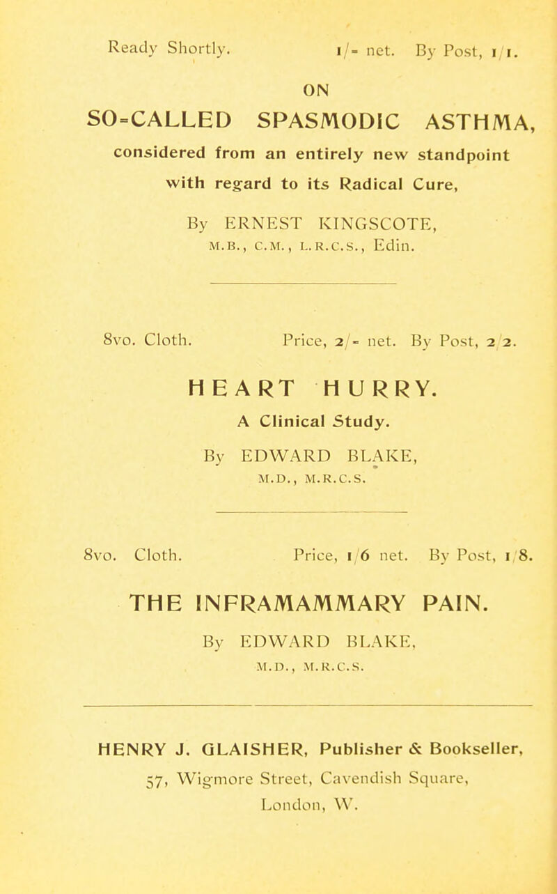 Ready Shortly. i/. net. By Post, i/i. ON SO=CALLED SPASMODIC ASTHMA, considered from an entirely new standpoint with regard to its Radical Cure, By ERNEST KINGSCOTE, M.B., CM., L.R.C.S., Edin. 8vo. Cloth. Price, 2/- net. By Post, 2 2. HEART HURRY. A Clinical Study. By EDWARD BLAKE, M.D., M.R.C.S. 8vo. Cloth. Price, 16 net. By Post, i;8. THE INFRAMAMMARY PAIN. By EDWARD BLAKE, M.D., ^r.R.c.s. HENRY J. GLAISHER, Publisher & Bookseller, 57, Wigmore Street, Cavendish Square,