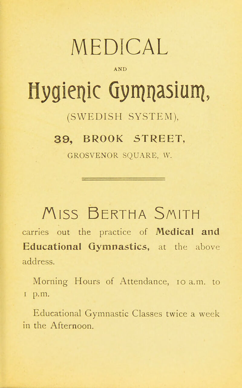 MEDICAL AND Hygienic Qvn^nasiun^, (SWEDISH SYSTEM), 39, BROOK STREET, GROSVENOR SQUARE, \V. Aiss Bertha S/aith carries out the practice of Medical and Educational Gymnastics, at the above address. Morning Hours of Attendance, lo a.m. to I p.m. Educational Gymnastic Classes twice a week in the Afternoon.