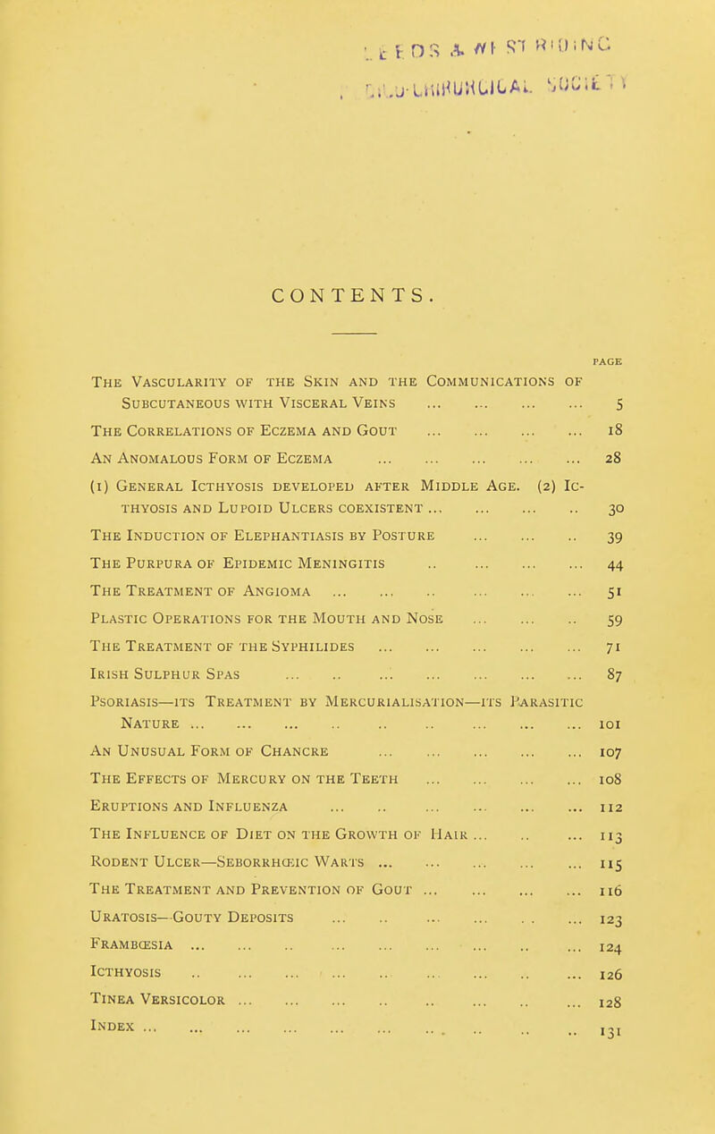 ^.'/j-LiuHuULiCAi. sue;it'; \ CONTENTS. PAGE The Vascularity of the Skin and the Communications of Subcutaneous with Visceral Veins 5 The Correlations of Eczema and Gout i8 An Anomalous Form of Eczema 28 (i) General Icthyosis developed after Middle Age. (2) Ic- THYOsis and Lupoid Ulcers coexistent 30 The Induction of Elephantiasis by Posture 39 The Purpura OF Epidemic Meningitis .. 44 The Treatment of Angioma 51 Plastic Operations for the Mouth and Nose 59 The Treatment of the Syphilides 71 Irish Sulphur Spas ... 87 Psoriasis—its Treatment by Mercurialisation—its Parasitic Nature .. .. 101 An Unusual Form of Chancre 107 The Effects of Mercury ON THE Teeth 108 Eruptions AND Influenza 112 The Influence of Diet ON THE Growth OF Mair ... 113 Rodent Ulcer—Seborrhquc Wauts 115 The Treatment AND Prevention OF Gout 116 Uratosis—Gouty Deposits 123 Frambcesia ... 124 Icthyosis .. ... 126 Tinea Versicolor .. ... 128 Index