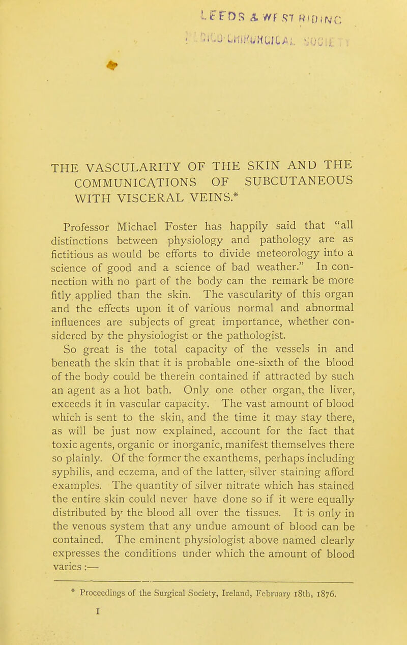 THE VASCULARITY OF THE SKIN AND THE COMMUNICATIONS OF SUBCUTANEOUS WITH VISCERAL VEINS * Professor Michael Foster has happily said that all distinctions between physiology and pathology are as fictitious as would be efforts to divide meteorology into a science of good and a science of bad weather. In con- nection with no part of the body can the remark be more fitly applied than the skin. The vascularity of this organ and the effects upon it of various normal and abnormal influences are subjects of great importance, whether con- sidered by the physiologist or the pathologist. So great is the total capacity of the vessels in and beneath the skin that it is probable one-sixth of the blood of the body could be therein contained if attracted by such an agent as a hot bath. Only one other organ, the liver, exceeds it in vascular capacity. The vast amount of blood which is sent to the skin, and the time it may stay there, as will be just now explained, account for the fact that toxic agents, organic or inorganic, manifest themselves there so plainly. Of the former the exanthems, perhaps including syphilis, and eczema, and of the latter, silver staining afford examples. The quantity of silver nitrate which has stained the entire skin could never have done so if it were equally distributed by the blood all over the tissues. It is only in the venous system that any undue amount of blood can be contained. The eminent physiologist above named clearly expresses the conditions under which the amount of blood varies :— * Proceedings of the Surgical Society, Ireland, February iSth, 1876. I