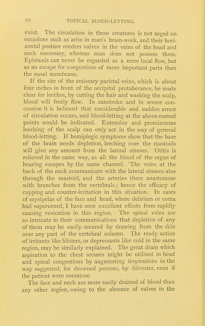 exist. The circulation in these creatures is not urged on occasions such as arise in man's brain-work, and their hori- zontal posture renders valves in the veins of the head and neck necessary, whereas man does not possess them. Epistaxis can never be regarded as a mere local flow, but as an escape for congestions of more important parts than the nasal membrane. If the site of the emissary parietal veins, which is about four inches in front of the occipital protuberance, be made clear for leeches, by cutting the hair and washing the scalp, blood will freely flow. In sunstroke and in severe con- cussion it is believed that considerable and sudden arrest of circulation occurs, and blood-letting at the above-named points would be indicated. Extensive and promiscuous leeching of the scalp can only act in the way of general blood-letting. If hemiplegic symptoms show that the base of the brain needs depletion, leeching over the mastoids will give any amount from the lateral sinuses. Otitis is relieved in the same way, as all the blood of the organ of hearing escapes by the same channel. The veins at the back of the neck communicate with the lateral sinuses also through the mastoid, and the arteries there anastomose with branches from the vertebrals ; hence the efficacy of cupping and counter-irritation in this situation.' In cases of erysipelas of the face and head, where delirium or coma had supervened, I have seen excellent effects from rapidly causing vesication in this region. The spinal veins are so intricate in their communications that depletion of any of them may be easily secured by drawing from the skin over any part of the vertebral column. The ready action of irritants like blisters, or depressants like cold in the same region, may be similarly explained. The great drain which aspiration to the chest secures might be utilised in head and spinal congestions by augmenting inspirations in the way suggested, for drowned persons, by Silvester, even if the patient were comatose. The face and neck are more easily drained of blood than any other region, owing to the absence of valves in the