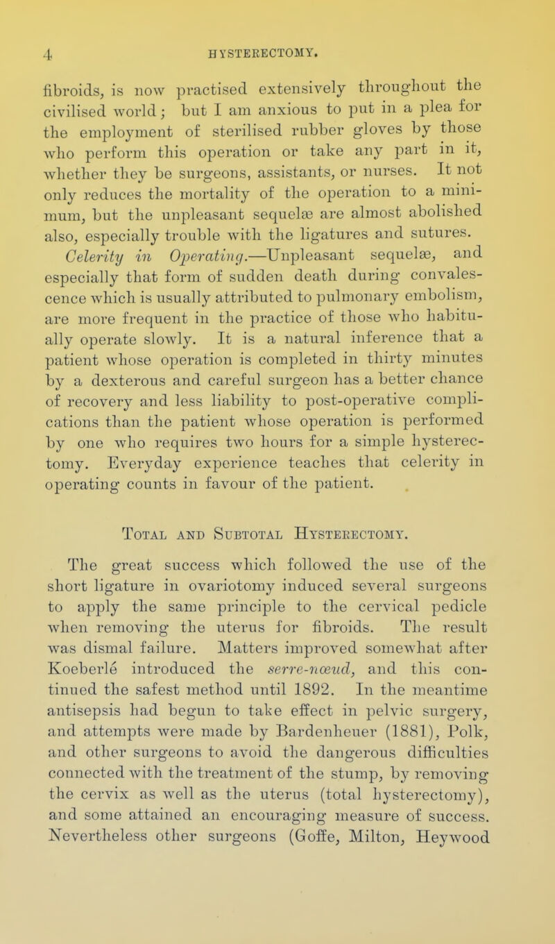 fibroids, is now practised extensively throughout the civilised world j but I am anxious to put in a plea for the employment of sterilised rubber gloves by those who perforin this operation or take any part in it, whether they be surgeons, assistants, or nurses. It not only reduces the mortality of the operation to a mini- mum, but the unpleasant sequelas are almost abolished also, especially trouble with the ligatures and sutures. Celerity in Operating.—Unpleasant sequelas, and especially that form of sudden death during convales- cence which is usually attributed to pulmonary embolism, are more frequent in the practice of those who habitu- ally operate slowly. It is a natural inference that a patient whose operation is completed in thirty minutes by a dexterous and careful surgeon has a better chance of recovery and less liability to post-operative compli- cations than the patient whose operation is performed by one who requires two hours for a simple hysterec- tomy. Everyday experience teaches that celerity in operating counts in favour of the patient. Total and Subtotal Hysterectomy. The great success which followed the use of the short ligature in ovariotomy induced several surgeons to apply the same principle to the cervical pedicle when removing the uterus for fibroids. The result was dismal failure. Matters improved somewhat after Koeberle introduced the serre-nceud, and this con- tinued the safest method until 1892. In the meantime antisepsis had begun to take effect in pelvic surgery, and attempts were made by Bardenheuer (1881), Polk, and other surgeons to avoid the dangerous difficulties connected with the treatment of the stump, by removing the cervix as well as the uterus (total hysterectomy), and some attained an encouraging measure of success. Nevertheless other surgeons (Goffe, Milton, Hey wood