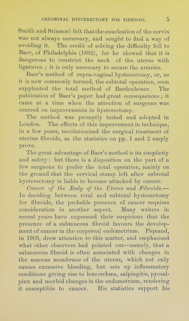 Smith and Stimson) felt tliattlie enucleation of the cervix was not always necessary, and sought to find a way of avoiding it. The credit of solving the difficulty fell to Baer, of Philadelphia (1892), for he showed that it is dangerous to constrict the neck of the uterus with ligatures ; it is only necessary to secure the arteries. Baer's method of supra-vaginal hysterectomy, or, as it is now commonly termed, the subtotal operation, soon supplanted the total method of Bardenheuer. The publication of Baer's paper had great consequences ; it came at a time when the attention of surgeons was centred on improvements in hysterectomy. The method was promptly tested and adopted in London. The effects of this improvement in technique, in a few years, revolutionised the surgical treatment of uterine fibroids, as the statistics on pp. 1 and 2 amply prove. The great advantage of Baer's method is its simplicity and safety : but there is a disposition on the part of a few surgeons to prefer the total operation, mainly on the ground that the cervical stump left after subtotal hysterectomy is liable to become attacked by cancer. Cancer of the Body of the Uterus and Fibroids.— In deciding between total and subtotal hysterectomy for fibroids, the probable presence of cancer requires consideration in another aspect. Many writers in recent years have expressed their suspicions that the presence of a submucous fibroid favours the develop- ment of cancer in the corporeal endometrium. Piqnand, in 1905, drew attention to this matter, and emphasised what other observers had pointed out—namely, that a submucous fibroid is often associated with changes in the mucous membrane of the uterus, which not only causes excessive bleeding, but sets up inflammatory conditions giving rise to leucorrhcea, salpingitis, pyosal- pinx and morbid changes in the endometrium, rendering- it susceptible to cancer. His statistics support his