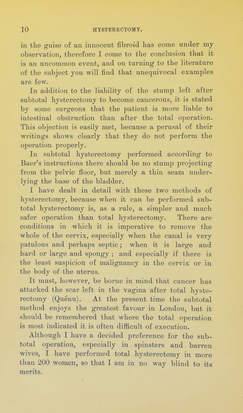 in the guise of an innocent fibroid has come under my observation, therefore I come to the conclusion that it is an uncommon event, and on turning to the literature of the subject you will find that unequivocal examples are few. In addition to the liability of the stump left after subtotal hysterectomy to become cancerous, it is stated by some surgeons that the patient is more liable to intestinal obstruction than after the total operation. This objection is easily met, because a perusal of their writings shows clearly that they do not perform the operation properly. In subtotal hysterectomy performed according to Baer's instructions there should be no stump projecting from the pelvic floor, but merely a thin seam under- lying the base of the bladder. I have dealt in detail with these two methods of hysterectomy, because when it can be performed sub- total hysterectomy is, as a rule, a simpler and much safer operation than total hysterectomy. There are conditions in which it is imperative to remove the whole of the cervix, especially when the canal is very patulous and perhaps septic; when it is large and hard or large and spongy ; and especially if there is the least suspicion of malignancy in the cervix or in the body of the uterus. It must, however, be borne in mind that cancer has attacked the scar left in the vagina after total hyste- rectomy (Quenu). At the present time the subtotal method enjoys the greatest favour in London, but it should be remembered that where the total operation is most indicated it is often difficult of execution. Although I have a decided preference for the sub- total operation, especially in spinsters and barren wives, I have performed total hysterectomy in more than 200 women, so that I am in no way blind to its merits.
