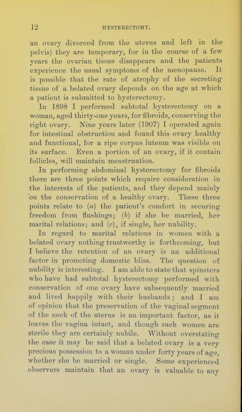 an ovary divorced from the uterus and left in the pelvis) they are temporary, for in the course of a few years the ovarian tissue disappears and the patients experience the usual symptoms of the menopause. It is possible that the rate of atrophy of the secreting tissue of a belated ovary depends on the age at which a patient is submitted to hysterectomy. In 1898 I performed subtotal hysterectomy on a woman, aged thirty-one years, for fibroids, conserving the right ovary. Nine years later (1907) I operated again for intestinal obstruction and found this ovary healthy and functional, for a ripe corpus luteum was visible on its surface. Even a portion of an ovary, if it contain follicles, will maintain menstruation. In performing abdominal hysterectomy for fibroids there are three points which require consideration in the interests of the patients, and they depend mainly on the conservation of a healthy ovary. These three points relate to (a) the patient's comfort in securing freedom from flushings; (b) if she be married, her marital relations; and (c), if single, her nubility. In regard to marital relations in women with a belated ovary nothing trustworthy is forthcoming, but I believe the retention of an ovarv is an additional factor in promoting domestic bliss. The question of nubility is interesting. I am able to state that spinsters who have had subtotal hysterectomy performed with conservation of one ovary have subsequently married and lived happily with their husbands; and I am of opinion that the preservation of the vaginal segment of the neck of the uterus is an important factor, as it leaves the vagina intact, and though such women are sterile they are certainly nubile. Without overstating the case it may be said that a belated ovary is a very precious possession to a woman under forty years of age, whether she be married or single. Some experienced observers maintain that an ovary is valuable to any