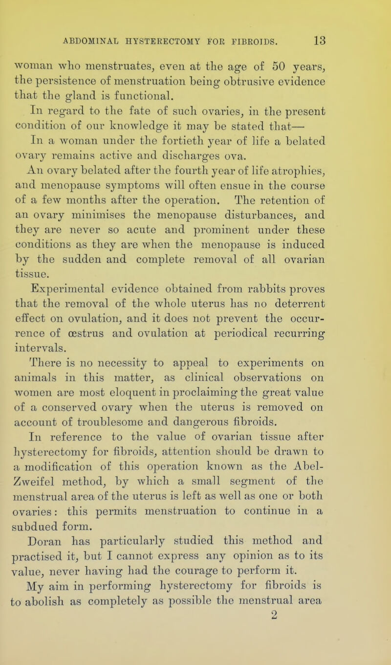 woman -who menstruates, even at the age of 50 years, the persistence of menstruation being obtrusive evidence that the gland is functional. In regard to the fate of such ovaries, in the present condition of our knowledge it may be stated that— In a woman under the fortieth year of life a belated ovary remains active and discharges ova. An ovary belated after the fourth year of life atrophies, and menopause symptoms will often ensue in the course of a few months after the operation. The retention of an ovary minimises the menopause disturbances, and they are never so acute and prominent under these conditions as they are when the menopause is induced by the sudden and complete removal of all ovarian tissue. Experimental evidence obtained from rabbits proves that the removal of the whole uterus has no deterrent effect on ovulation, and it does not prevent the occur- rence of oestrus and ovulation at periodical recurring intervals. There is no necessity to appeal to experiments on animals in this matter, as clinical observations on women are most eloquent in proclaiming the great value of a conserved ovary when the uterus is removed on account of troublesome and dangerous fibroids. In reference to the value of ovarian tissue after hysterectomy for fibroids, attention should be drawn to a modification of this operation known as the Abel- Zweifel method, by which a small segment of the menstrual area of the uterus is left as well as one or both ovaries: this permits menstruation to continue in a subdued form. Doran has particularly studied this method and practised it, but I cannot express any opinion as to its value, never having had the courage to perform it. My aim in performing hysterectomy for fibroids is to abolish as completely as possible the menstrual area 2