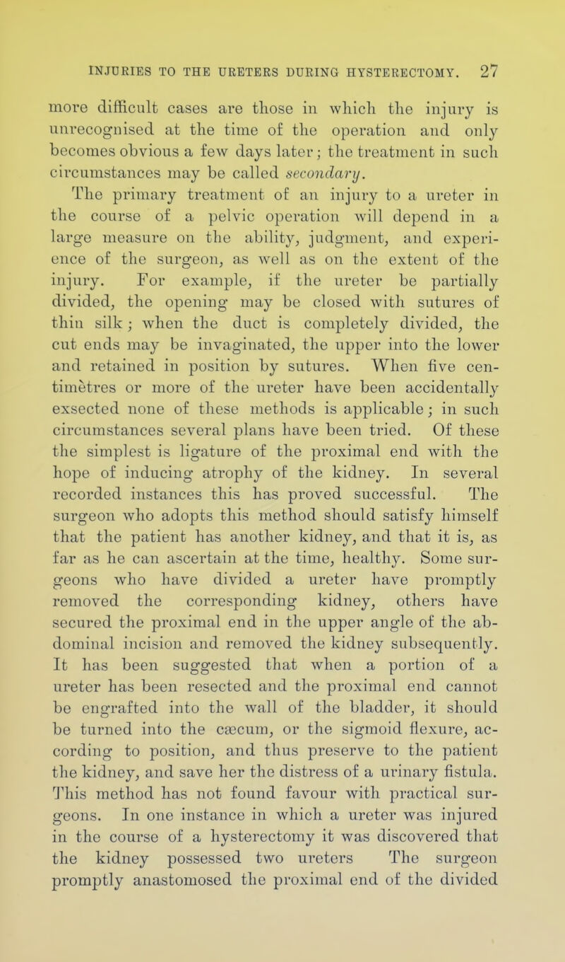 more difficult cases are those in ■which the injury is unrecognised at the time of the operation and only becomes obvious a few days later; the treatment in such circumstances may be called secondary. The primary treatment of an injury to a ureter in the course of a pelvic operation will depend in a large measure on the ability, judgment, and experi- ence of the surgeon, as well as on the extent of the injury. For example, if the ureter be partially divided, the opening may be closed with sutures of thin silk; when the duct is completely divided, the cut ends may be invaginated, the upper into the lower and retained in position by sutures. When five cen- timetres or more of the ureter have been accidentally exsected none of these methods is applicable; in such circumstances several plans have been tried. Of these the simplest is ligature of the proximal end with the hope of inducing atrophy of the kidney. In several recorded instances this has proved successful. The surgeon who adopts this method should satisfy himself that the patient has another kidney, and that it is, as far as he can ascertain at the time, healthy. Some sur- geons who have divided a ureter have promptly removed the corresponding kidney, others have secured the proximal end in the upper angle of the ab- dominal incision and removed the kidney subsequently. It has been suggested that when a portion of a ureter has been resected and the proximal end cannot be engrafted into the wall of the bladder, it should be turned into the caacum, or the sigmoid flexure, ac- cording to position, and thus preserve to the patient the kidney, and save her the distress of a urinary fistula. This method has not found favour with practical sur- geons. In one instance in which a ureter was injured in the course of a hysterectomy it was discovered that the kidney possessed two ureters The surgeon promptly anastomosed the proximal end of the divided