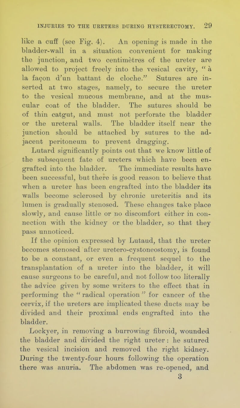 like a cuff (see Fig. 4). An opening is made in the bladder-wall in a situation convenient for making the junction, and two centimetres of the ureter are allowed to project freely into the vesical cavity,  a la fa9on d'un battant de cloche. Sutures are in- serted at two stages, namely, to secure the ureter to the vesical mucous membrane, and at the mus- cular coat of the bladder. The sutures should be of thin catgut, and must not perforate the bladder or the ureteral walls. The bladder itself near the junction should be attached by sutures to the ad- jacent peritoneum to prevent dragging. Lutard significantly points out that we know little of the subsequent fate of ureters which have been en- grafted into the bladder. The immediate results have been successful, but there is good reason to believe that when a ureter has been engrafted into the bladder its walls become sclerosed by chronic ureteritis and its lumen is gradually stenosed. These changes take place slowly, and cause little or no discomfort either in con- nection with the kidney or the bladder, so that they pass unnoticed. If the opinion expressed by Lutaud, that the ureter becomes stenosed after uretero-cystoneostomy, is found to be a constant, or even a frequent sequel to the transplantation of a ureter into the bladder, it will cause surgeons to be careful, and not follow too literally the advice given by some writers to the effect that in performing the  radical operation  for cancer of the cervix, if the ureters are implicated these ducts may be divided and their proximal ends engrafted into the bladder. Lockyer, in removing a burrowing fibroid, wounded the bladder and divided the right ureter : he sutured the vesical incision and removed the right kidney. During the twenty-four hours following the operation there was anuria. The abdomen was re-opened, and 3