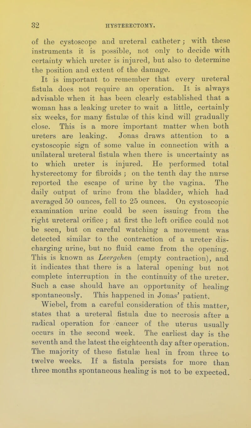 of the cystoscope and ureteral catheter; with these instruments it is possible, not only to decide with certainty which ureter is injured, but also to determine the position and extent of the damage. It is important to remember that every ureteral fistula does not require an operation. It is always advisable when it has been clearly established that a woman has a leaking ureter to wait a little, certainly six weeks, for many fistulas of this kind will gradually close. This is a more important matter when both ureters are leaking. Jonas draws attention to a cystoscopic sign of some value in connection with a unilateral ureteral fistula when there is uncertainty as to which ureter is injured. He performed total hysterectomy for fibroids ; on the tenth day the nurse reported the escape of urine by the vagina. The daily output of urine from the bladder, which had averaged 50 ounces, fell to 25 ounces. On cystoscopic examination urine could be seen issuing from the right ureteral orifice ; at first the left orifice could not be seen, but on careful watching a movement was detected similar to the contraction of a ureter dis- charging urine, but no fluid came from the opening. This is known as Leergehen (empty contraction), and it indicates that there is a lateral opening but not complete interruption in the continuity of the ureter. Such a case should have an opportunity of healing spontaneously. This happened in Jonas' patient. Wiebel, from a careful consideration of this matter, states that a ureteral fistula due to necrosis after a radical operation for cancer of the uterus usually occurs in the second week. The earliest day is the seventh and the latest the eighteenth day after operation. The majority of these fistulas heal in from three to twelve weeks. If a fistula persists for more than three months spontaneous healing is not to be expected.