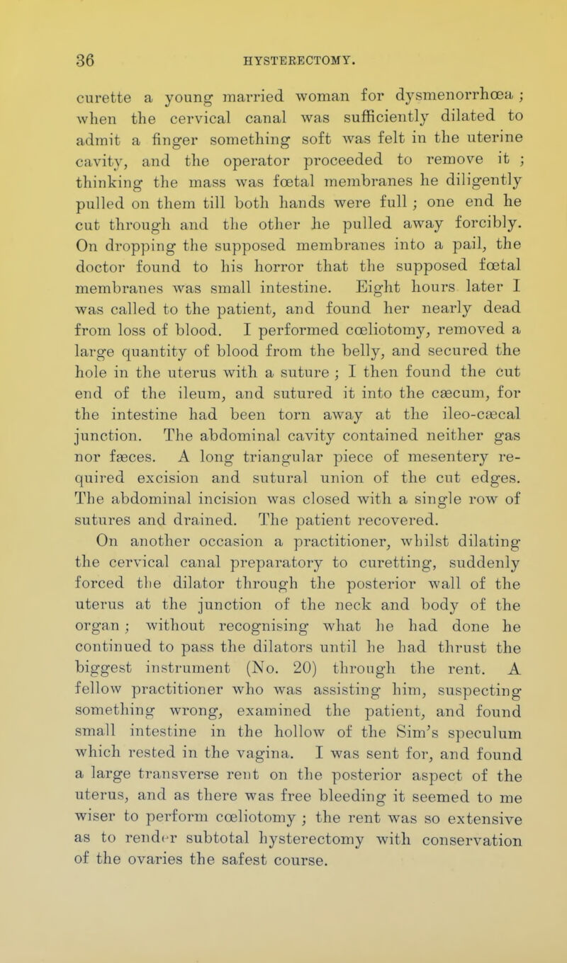 curette a young married woman for dysmenorrhea j when the cervical canal was sufficiently dilated to admit a finger something soft was felt in the uterine cavity, and the operator proceeded to remove it ; thinking the mass was foetal membranes he diligently pulled on them till both hands were full ; one end he cut through and the other he pulled away forcibly. On dropping the supposed membranes into a pail, the doctor found to his horror that the supposed foetal membranes was small intestine. Eight hours later I was called to the patient, and found her nearly dead from loss of blood. I performed cceliotomy, removed a large quantity of blood from the belly, and secured the hole in the uterus with a suture ; I then found the cut end of the ileum, and sutured it into the caecum, for the intestine had been torn away at the ileo-caecal junction. The abdominal cavity contained neither gas nor fasces. A long triangular piece of mesentery re- quired excision and sutural union of the cut edges. The abdominal incision was closed with a single row of sutures and drained. The patient recovered. On another occasion a practitioner, whilst dilating the cervical canal preparatory to curetting, suddenly forced the dilator through the posterior wall of the uterus at the junction of the neck and body of the organ ; without recognising what he had done he continued to pass the dilators until he had thrust the biggest instrument (No. 20) through the rent. A fellow practitioner who was assisting him, suspecting something wrong, examined the patient, and found small intestine in the hollow of the Sim's speculum which rested in the vagina. I was sent for, and found a large transverse rent on the posterior aspect of the uterus, and as there was free bleeding it seemed to me wiser to perform cceliotomy ; the rent was so extensive as to render subtotal hysterectomy with conservation of the ovaries the safest course.