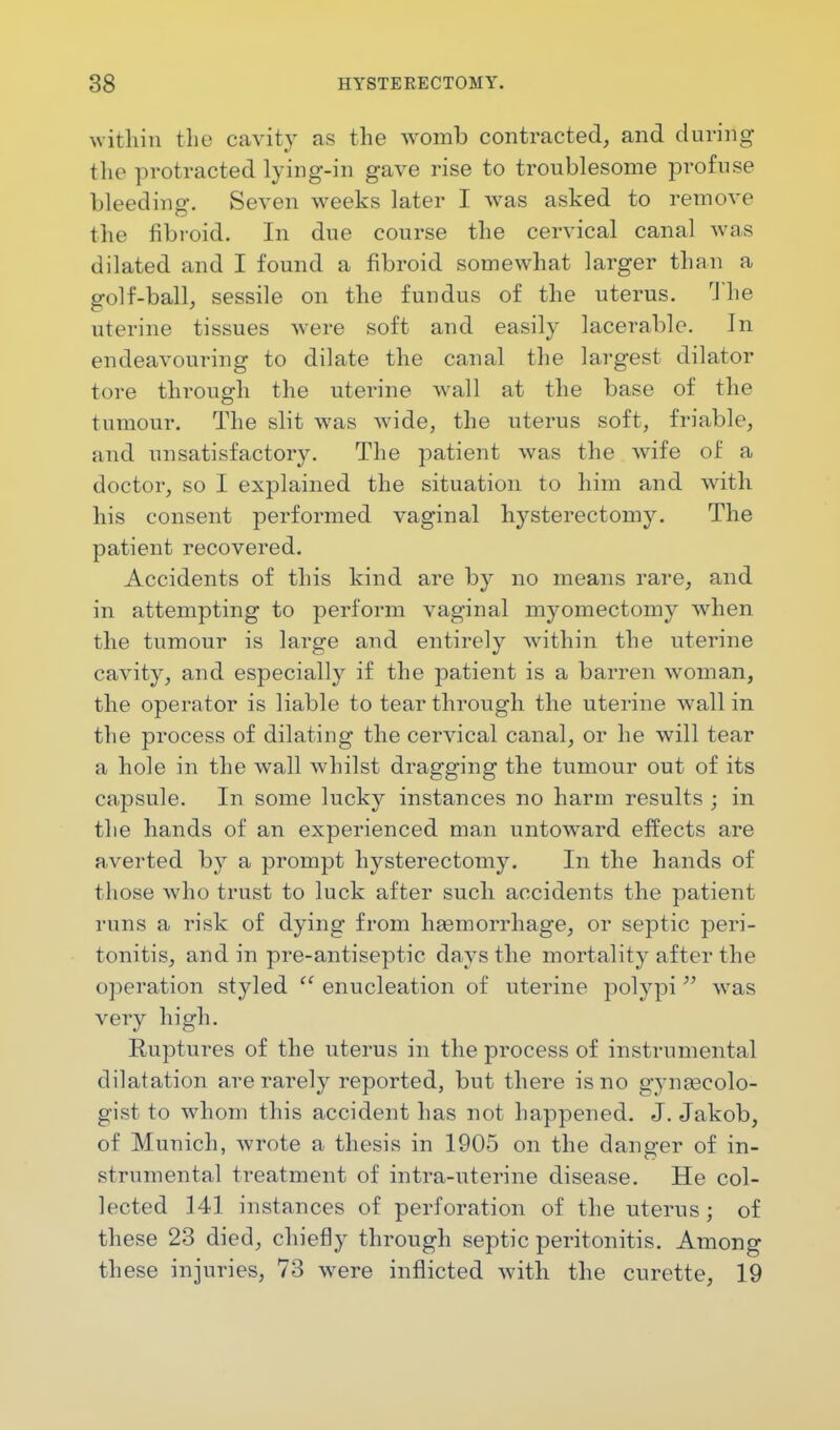 within the cavity as the womb contracted, and during the protracted lying-in gave rise to troublesome profuse bleeding. Seven weeks later I was asked to remove the fibroid. In due course the cervical canal was dilated and I found a fibroid somewhat larger than a golf-ball, sessile on the fundus of the uterus. The uterine tissues were soft and easily lacerable. In endeavouring to dilate the canal the largest dilator tore through the uterine wall at the base of the tumour. The slit was wide, the uterus soft, friable, and unsatisfactory. The patient was the wife of a doctor, so I explained the situation to him and with his consent performed vaginal hysterectomy. The patient recovered. Accidents of this kind are by no means rare, and in attempting to perform vaginal myomectomy when the tumour is large and entirely within the uterine cavity, and especially if the patient is a barren woman, the operator is liable to tear through the uterine wall in the process of dilating the cervical canal, or he will tear a hole in the wall whilst dragging the tumour out of its capsule. In some lucky instances no harm results ; in the hands of an experienced man untoward effects are averted by a prompt hysterectomy. In the hands of those who trust to luck after such accidents the patient runs a risk of dying from haemorrhage, or septic peri- tonitis, and in pre-antiseptic days the mortality after the operation styled enucleation of uterine polypi was very high. Ruptures of the uterus in the process of instrumental dilatation are rarely reported, but there is no gynaecolo- gist to whom this accident has not happened. J. Jakob, of Munich, wrote a thesis in 1905 on the danger of in- strumental treatment of intra-uterine disease. He col- lected 141 instances of perforation of the uterus j of these 23 died, chiefly through septic peritonitis. Among these injuries, 73 were inflicted with the curette, 19