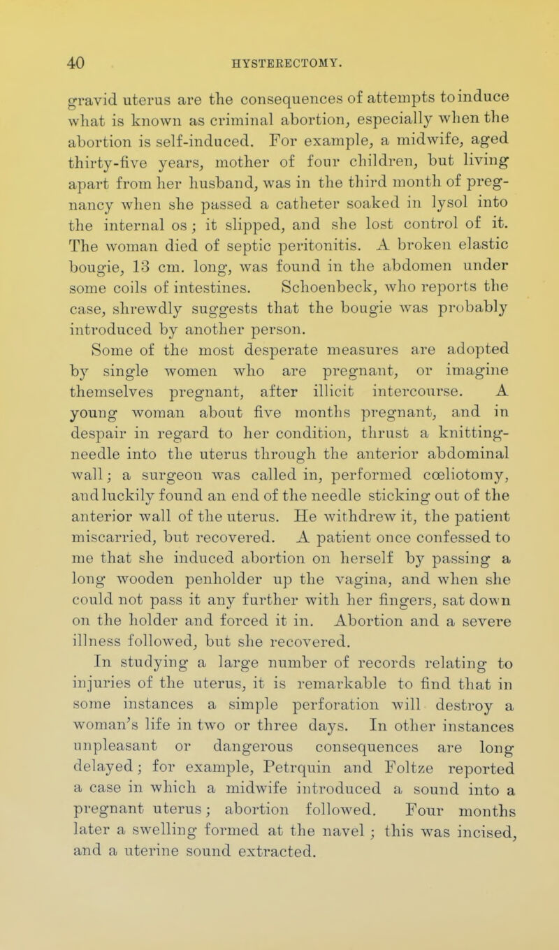 gravid uterus are the consequences of attempts to induce what is known as criminal abortion, especially when the abortion is self-induced. For example, a midwife, aged thirty-five years, mother of four children, but living apart from her husband, was in the third month of preg- nancy when she passed a catheter soaked in lysol into the internal os ; it slipped, and she lost control of it. The woman died of septic peritonitis. A broken elastic bougie, 13 cm. long, was found in the abdomen under some coils of intestines. Schoenbeck, who reports the case, shrewdly suggests that the bougie was probably introduced by another person. Some of the most desperate measures are adopted by single women who are pregnant, or imagine themselves pregnant, after illicit intercourse. A young woman about five months pregnant, and in despair in regard to her condition, thrust a knitting- needle into the uterus through the anterior abdominal wall; a surgeon was called in, performed cceliotomy, and luckily found an end of the needle sticking out of the anterior wall of the uterus. He withdrew it, the patient miscarried, but recovered. A patient once confessed to me that she induced abortion on herself by passing a long wooden penholder up the vagina, and when she could not pass it any further with her fingers, sat down on the holder and forced it in. Abortion and a severe illness followed, but she recovered. In studying a large number of records relating to injuries of the uterus, it is remarkable to find that in some instances a simple perforation will destroy a woman's life in two or three days. In other instances unpleasant or dangerous consequences are long delayed j for example, Petrquin and Foltze reported a case in which a midwife introduced a sound into a pregnant uterus; abortion followed. Four months later a swelling formed at the navel ; this was incised, and a uterine sound extracted.