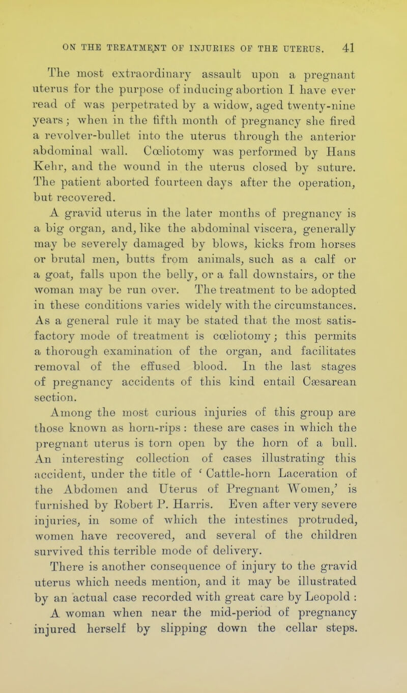 'Plie most extraordinary assault upon a pregnant uterus for the purpose of inducing abortion I have ever read of was perpetrated by a widow, aged twenty-nine years j when in the fifth month of pregnancy she fired a revolver-bullet into the uterus through the anterior abdominal wall. Cceliotomy was performed by Hans Kehr, and the wound in the uterus closed by suture. The patient aborted fourteen days after the operation, but recovered. A gravid uterus in the later months of pregnancy is a big organ, and, like the abdominal viscera, generally may be severely damaged by blows, kicks from horses or brutal men, butts from animals, such as a calf or a goat, falls upon the belly, or a fall downstairs, or the woman may be run over. The treatment to be adopted in these conditions varies widely with the circumstances. As a general rule it may be stated that the most satis- factory mode of treatment is cceliotomy; this permits a thorough examination of the organ, and facilitates removal of the effused blood. In the last stages of pregnancy accidents of this kind entail Cesarean section. Among the most curious injuries of this group are those known as horn-rips : these are cases in which the pregnant uterus is torn open by the horn of a bull. An interesting collection of cases illustrating this accident, under the title of ' Cattle-horn Laceration of the Abdomen and Uterus of Pregnant Women/ is furnished by Robert P. Harris. Even after very severe injuries, in some of which the intestines protruded, women have recovered, and several of the children survived this terrible mode of delivery. There is another consequence of injury to the gravid uterus which needs mention, and it may be illustrated by an actual case recorded with great care by Leopold : A woman when near the mid-period of pregnancy injured herself by slipping down the cellar steps.