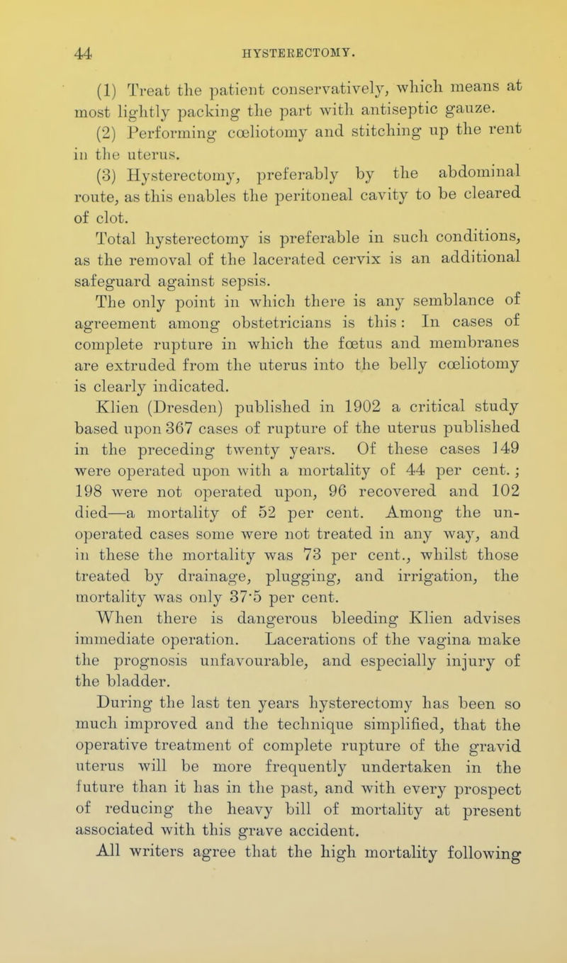 (1) Treat the patient conservative]}', which means at most lightly packing the part with antiseptic gauze. (2) Performing cceliotomy and stitching up the rent in the uterus. (3) Hysterectomy, preferably by the abdominal route, as this enables the peritoneal cavity to be cleared of clot. Total hysterectomy is preferable in such conditions, as the removal of the lacerated cervix is an additional safeguard against sepsis. The only point in which there is any semblance of agreement among obstetricians is this: In cases of complete rupture in which the foetus and membranes are extruded from the uterus into the belly cceliotomy is clearly indicated. Klien (Dresden) published in 1902 a critical study based upon 367 cases of rupture of the uterus published in the preceding twenty years. Of these cases 149 were operated upon with a mortality of 44 per cent.; 198 were not operated upon, 96 recovered and 102 died—a mortality of 52 per cent. Among the mi- operated cases some were not treated in any way, and in these the mortality was 73 per cent., whilst those treated by drainage, plugging, and irrigation, the mortality was only 37*5 per cent. When there is dangerous bleeding Klien advises immediate operation. Lacerations of the vagina make the prognosis unfavourable, and especially injury of the bladder. During the last ten years hysterectomy has been so much improved and the technique simplified, that the operative treatment of complete rupture of the gravid uterus will be more frequently undertaken in the future than it has in the past, and with every prospect of reducing the heavy bill of mortality at present associated with this grave accident. All writers agree that the high mortality following