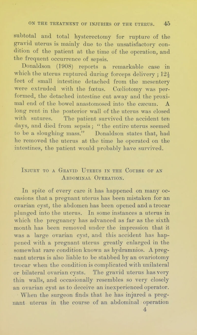 subtotal and total hysterectomy for rupture of the gravid uterus is mainly due to the unsatisfactory con- dition of the patient at the time of the operation, and the frequent occurrence of sepsis. Donaldson (1908) reports a remarkable case in which the uterus ruptured during forceps delivery ; 12^ feet of small intestine detached from the mesentery were extruded with the foetus. Cceliotomy was per- formed, the detached intestine cut away and the proxi- mal end of the bowel anastomosed into the crecuin. A long rent in the posterior wall of the uterus was closed with sutures. The patient survived the accident ten clays, and died from sepsis j  the entire uterus seemed to be a sloughing mass. Donaldson states that, had he removed the uterus at the time he operated on the intestines, the patient would probably have survived. Injury to a Gravid Uterus in the Course of an Abdominal Operation. In spite of every care it has happened on many oc- casions that a pregnant uterus has been mistaken for an ovarian cyst, the abdomen has been opened and a trocar plunged into the uterus. In some instances a uterus in which the pregnancy has advanced as far as the sixth month has been removed under the impression that it was a large ovarian cyst, and this accident has hap- pened with a pregnant uterus greatly enlarged in the somewhat rare condition known as hydramnios. A preg- nant uterus is also liable to be stabbed by an ovariotomy trocar when the condition is complicated with unilateral or bilateral ovarian cysts. The gravid uterus has very thin walls, and occasionally resembles so very closely an ovarian cyst as to deceive an inexperienced operator. When the surgeon finds that he has injured a preg- nant uterus in the course of an abdominal operation 4