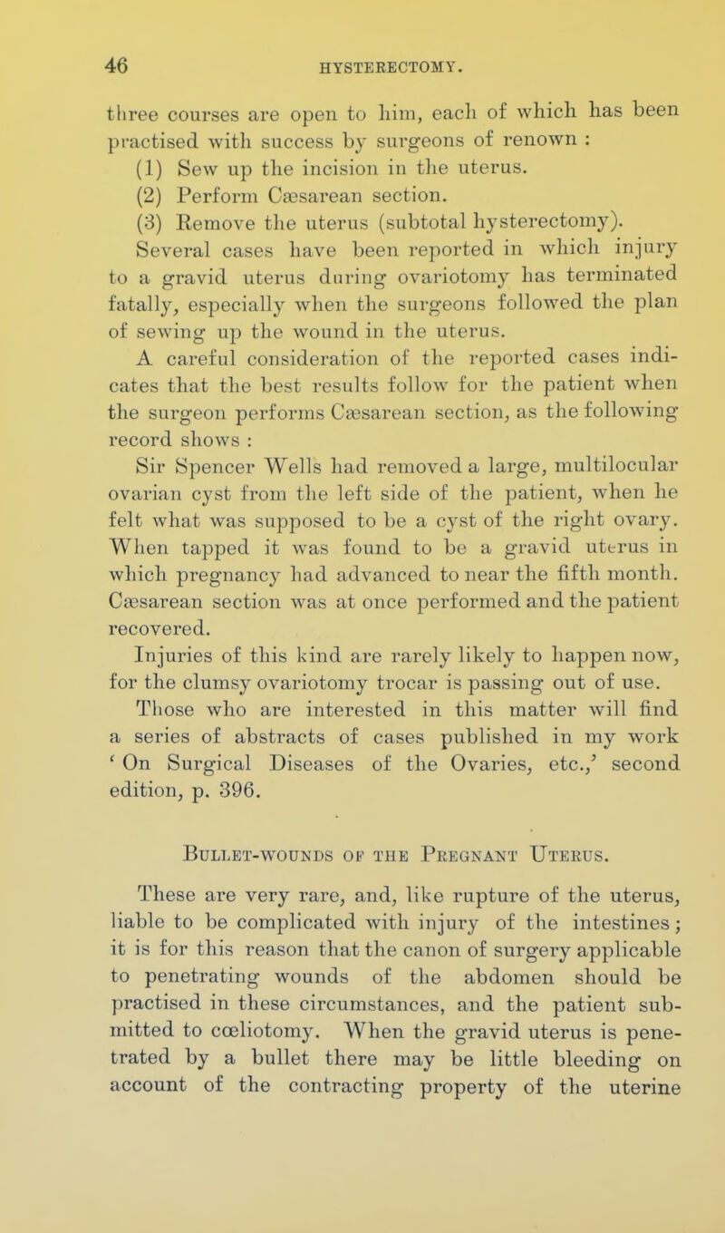 three courses are open to him, each of which has been practised with success by surgeons of renown : (1) Sew up the incision in the uterus. (2) Perform Cassarean section. (3) Remove the uterus (subtotal hysterectomy). Several cases have been reported in which injury to a gravid uterus during ovariotomy has terminated fatally, especially when the surgeons followed the plan of sewing up the wound in the uterus. A careful consideration of the reported cases indi- cates that the best results follow for the patient when the surgeon performs Cesarean section, as the following- record shows: Sir Spencer Wells had removed a large, multilocular ovarian cyst from the left side of the patient, when he felt what was supposed to be a cyst of the right ovaiw. When tapped it was found to be a gravid uterus in which pregnancy had advanced to near the fifth month. Cassarean section was at once performed and the patient recovered. Injuries of this kind are rarely likely to happen now, for the clumsy ovariotomy trocar is passing out of use. Those who are interested in this matter will find a series of abstracts of cases published in my work 1 On Surgical Diseases of the Ovaries, etc./ second edition, p. 396. Bullet-wounds of the Pregnant Uterus. These are very rare, and, like rupture of the uterus, liable to be complicated with injury of the intestines; it is for this reason that the canon of surgery applicable to penetrating wounds of the abdomen should be practised in these circumstances, and the patient sub- mitted to cceliotomy. When the gravid uterus is pene- trated by a bullet there may be little bleeding on account of the contracting property of the uterine