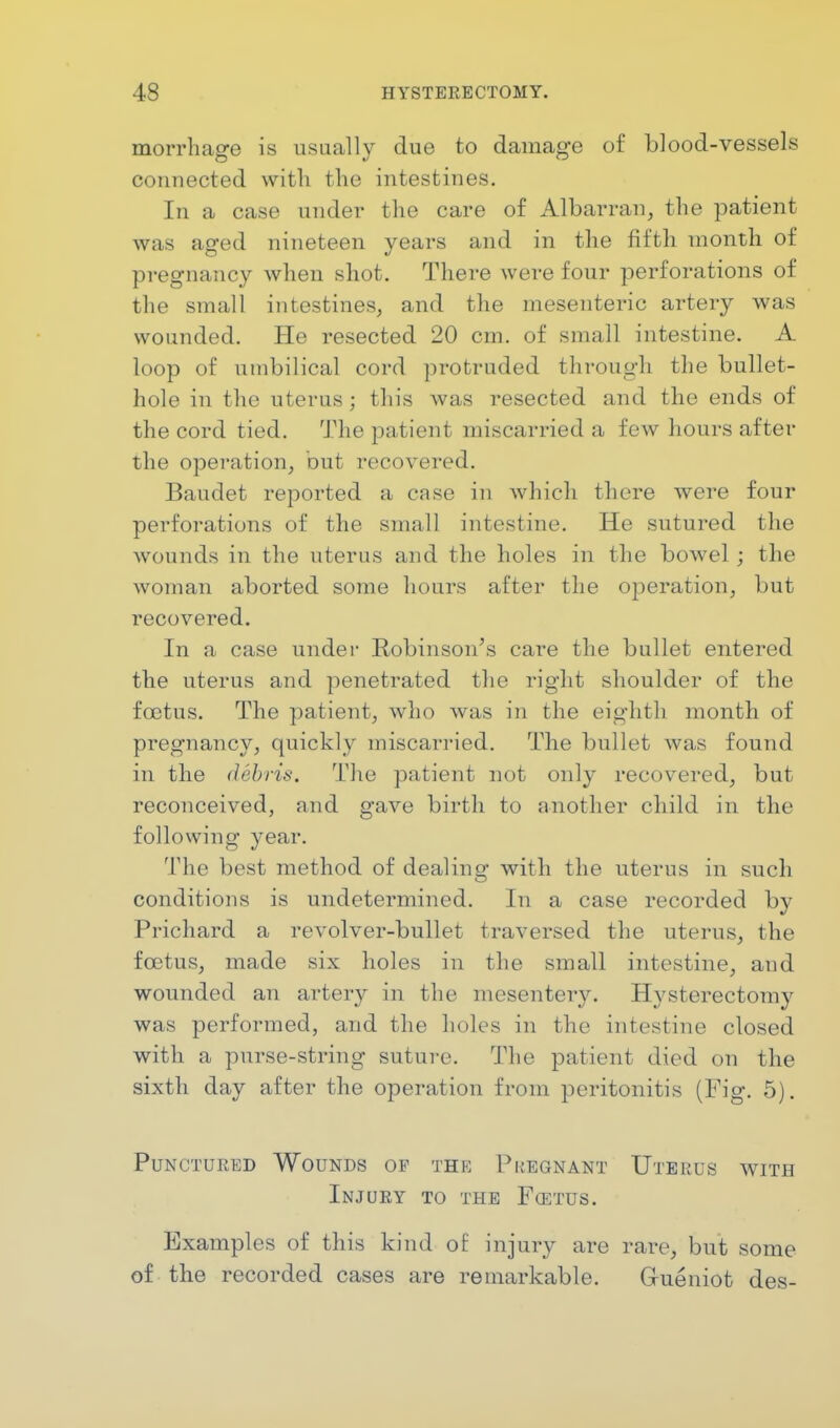 morrhage is usually due to damage of blood-vessels connected with the intestines. In a case under the cave of Albarran, the patient was aged nineteen years and in the fifth month of pregnancy when shot. There were four perforations of the small intestines, and the mesenteric artery was wounded. He resected 20 cm. of small intestine. A loop of umbilical cord protruded through the bullet- hole in the uterus; this was resected and the ends of the cord tied. The patient miscarried a few hours after the operation, but recovered. Baudet reported a case in which there were four perforations of the small intestine. He sutured the wounds in the uterus and the holes in the bowel ; the woman aborted some hours after the operation, but recovered. In a case under Robinson's care the bullet entered the uterus and penetrated the right shoulder of the foetus. The patient, who was in the eighth month of pregnancy, quickly miscarried. The bullet was found in the debris. The patient not only recovered, but reconceived, and gave birth to another child in the following year. The best method of dealing with the uterus in such conditions is undetermined. In a case recorded by Prichard a revolver-bullet traversed the uterus, the foetus, made six holes in the small intestine, and wounded an artery in the mesentery. Hysterectomy was performed, and the holes in the intestine closed with a purse-string suture. The patient died on the sixth day after the operation from peritonitis (Fig. 5). Punctured Wounds op the Pregnant Uterus with Injury to the Foetus. Examples of this kind of injury are rare, but some of the recorded cases are remarkable. Grueniot des-