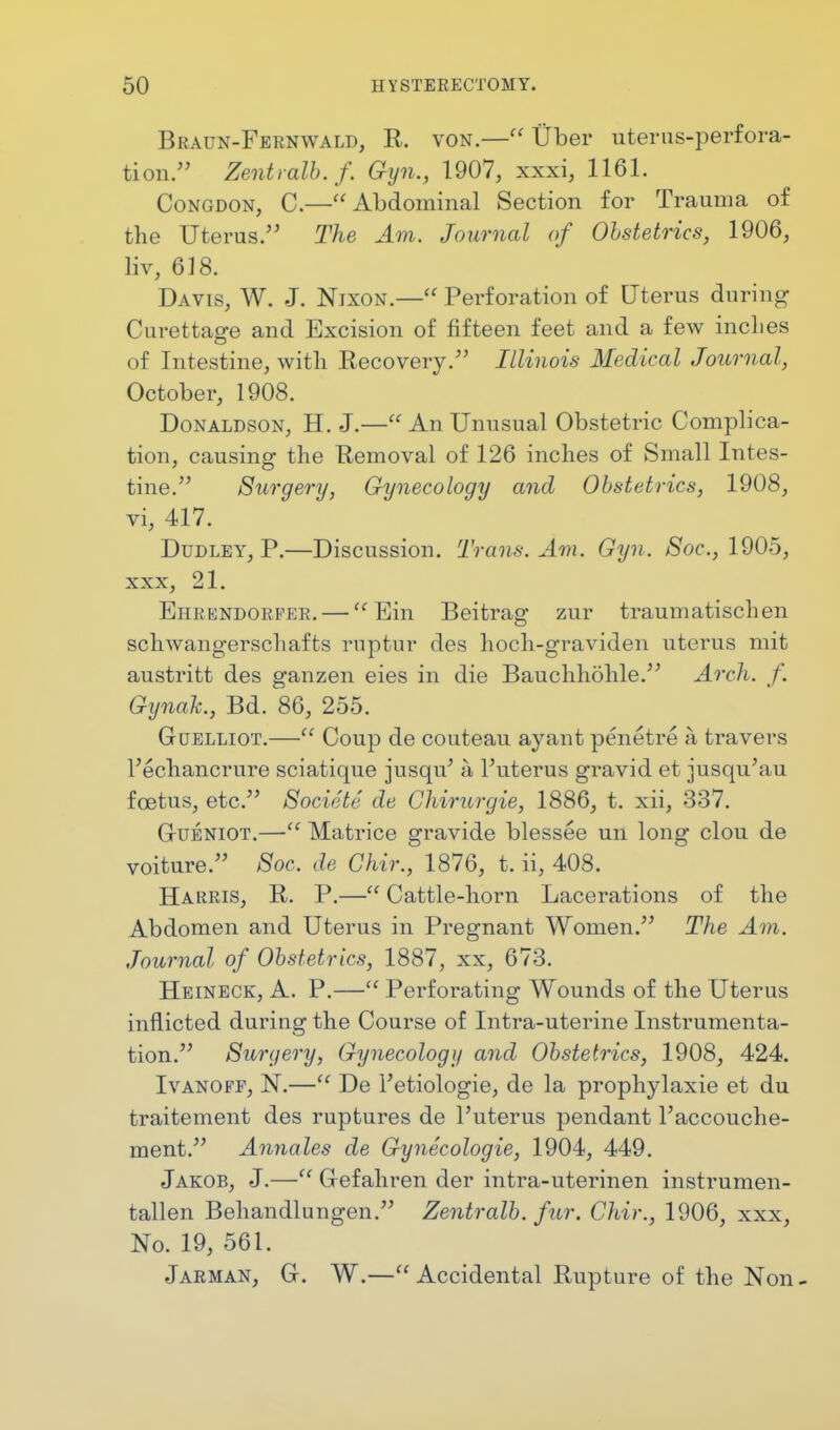 Braun-Fernwald, R. von.— Uber uterus-perfora- tion. Zewtralb.f. Gyn., 1907, xxxi, 1161. Congdon, C.—Abdominal Section for Trauma of the Uterus. The Am. Journal of Obstetrics, 1906, liv, 618. Davis, W. J. Nixon.— Perforation of Uterus during Curettage and Excision of fifteen feet and a few inches of Intestine, with Recovery. Illinois Medical Journal, October, 1908. Donaldson, H. J.— An Unusual Obstetric Complica- tion, causing the Removal of 126 inches of Small Intes- tine. Surgery, Gynecology and Obstetrics, 1908, vi, 417. Dudley, P.—Discussion. Trans. Am. Gyn. Soc, 1905, xxx, 21. Ehrendorfer.— Em Beitrag zur traumatischen schwangerschafts ruptur des hoch-graviden uterus mit austritt des ganzen eies in die Bauchhohle. Arch. f. Gynak., Bd. 86, 255. Guelliot.— Coup de couteau ayant penetre a travers Vechancrure sciatique jusqu' a l'uterus gravid et jusqu'au foetus, etc. Societe de Chirurgie, 1886, t. xii, 337. GrUENiOT.— Matrice gravide blessee un long clou de voiture. Soc. de Chir., 1876, t. ii, 408. Harris, R. P.— Cattle-horn Lacerations of the Abdomen and Uterus in Pregnant Women. The Am. Journal of Obstetrics, 1887, xx, 673. Heineck, A. P.— Perforating Wounds of the Uterus inflicted during the Course of Intra-uterine Instrumenta- tion. Surgery, Gynecology and Obstetrics, 1908, 424. I van off, N.— De Tetiologie, de la prophylaxie et du traitement des ruptures de l'uterus pendant l'accouche- ment. Annates de Gynecologie, 1904, 449. Jakob, J.— Gefahren der intra-uterinen instrumen- tallen Behandlungen. Zentralb. fur. Chir., 1906, xxx, No. 19, 561. Jarman, G. W.— Accidental Rupture of the Non -