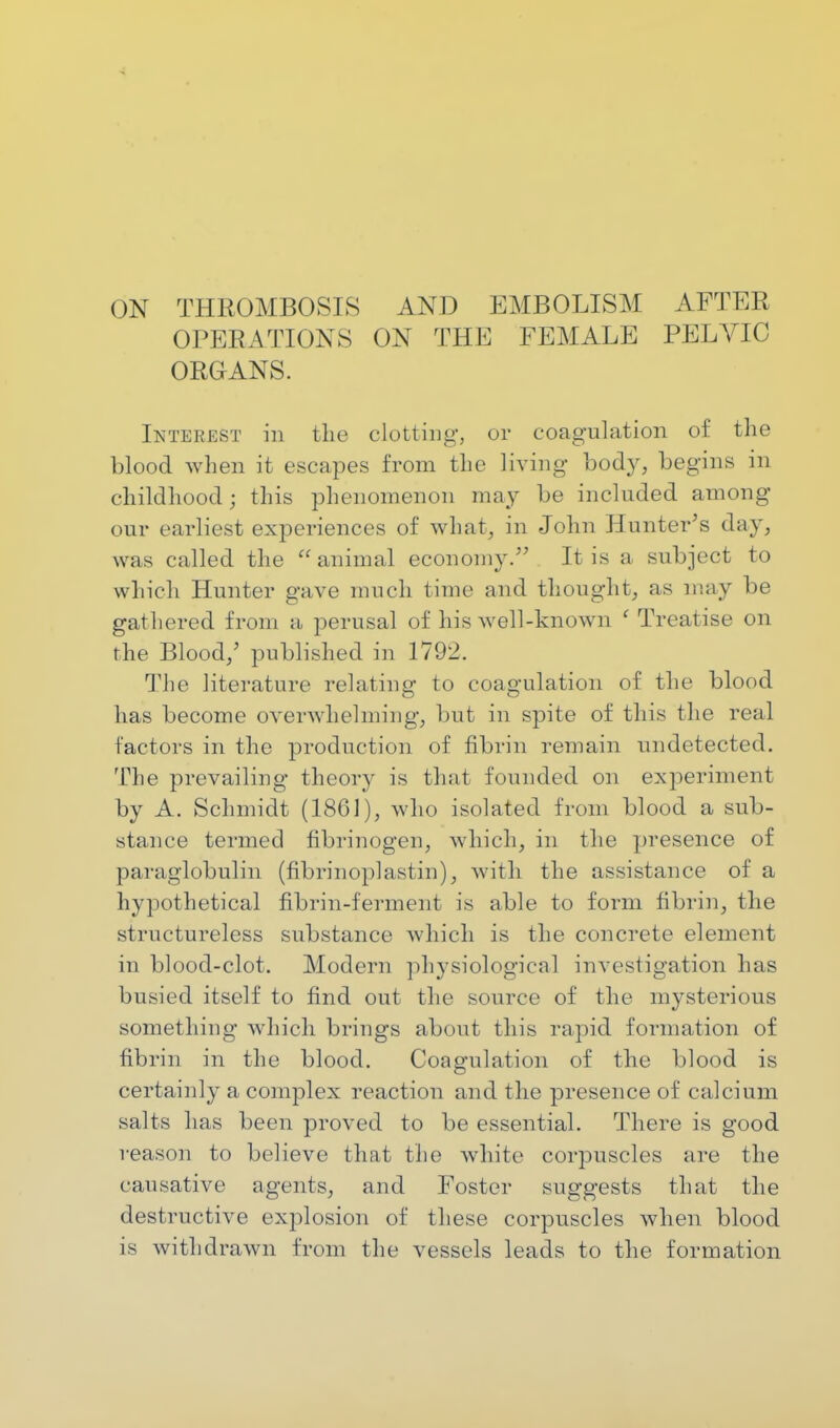 ON THROMBOSIS AND EMBOLISM AFTER OPERATIONS ON THE FEMALE PELVIC ORGANS. Interest in the clotting, or coagulation of the blood when it escapes from the living body, begins in childhood; this phenomenon may be included among our earliest experiences of what, in John Hunter's day, was called the animal economy. It is a subject to which Hunter gave much time and thought, as may be gathered from a perusal of his well-known ' Treatise on the Blood,' published in 1792. The literature relating to coagulation of the blood has become overwhelming, but in spite of this the real factors in the production of fibrin remain undetected. The prevailing theory is that founded on experiment by A. Schmidt (1861), who isolated from blood a sub- stance termed fibrinogen, which, in the presence of paraglobulin (fibrinoplastin)j with the assistance of a hypothetical fibrin-ferment is able to form fibrin, the structureless substance which is the concrete element in blood-clot. Modern physiological investigation has busied itself to find out the source of the mysterious something which brings about this rapid formation of fibrin in the blood. Coagulation of the blood is certainly a complex reaction and the presence of calcium salts has been proved to be essential. There is good reason to believe that the white corpuscles are the causative agents, and Foster suggests that the destructive explosion of these corpuscles when blood is withdrawn from the vessels leads to the formation