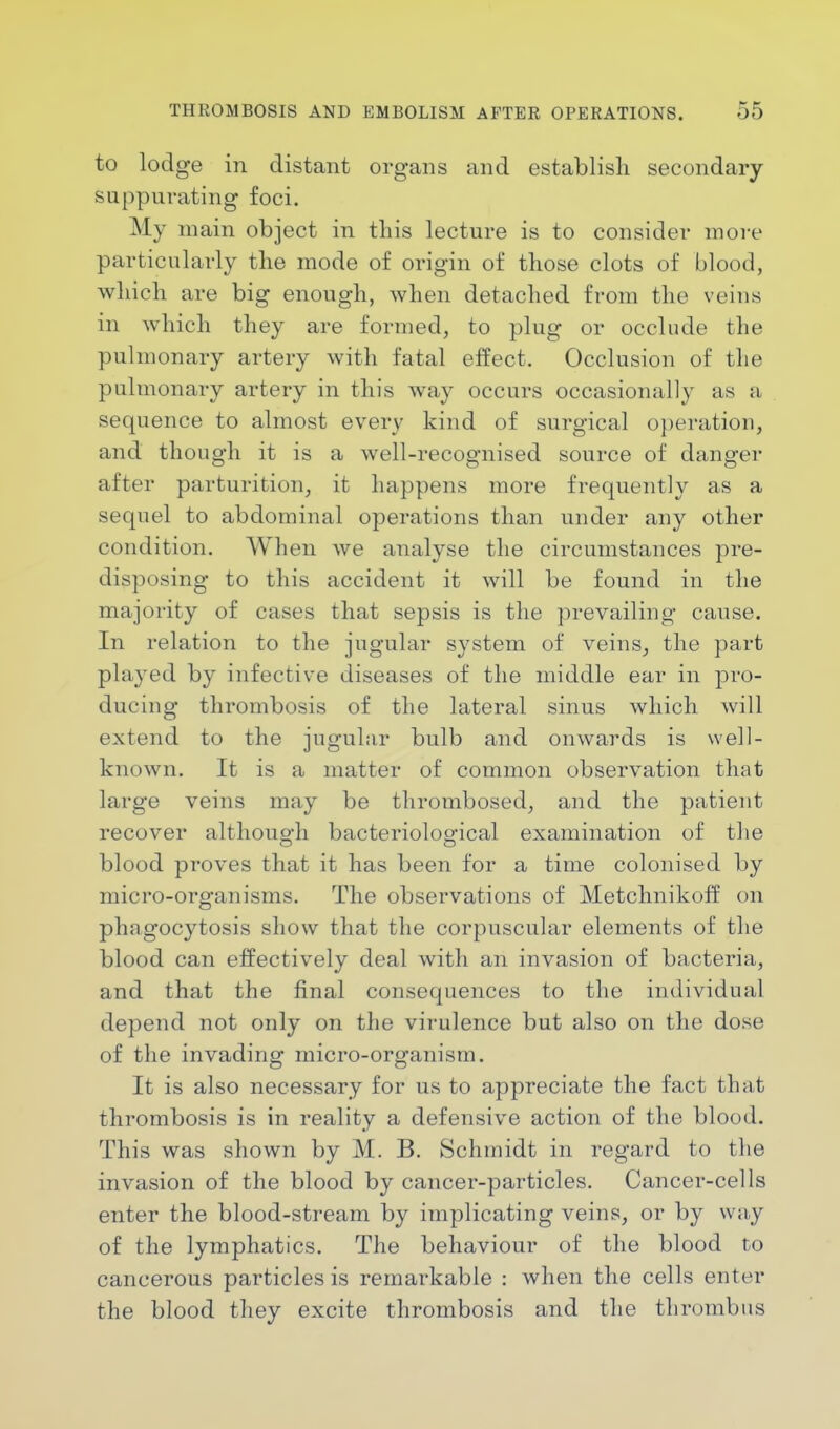 to lodge in distant organs and establish secondary suppurating foci. My main object in this lecture is to consider more particularly the mode of origin of those clots of blood, which are big enough, when detached from the veins in which they are formed, to plug or occlude the pulmonary artery with fatal effect. Occlusion of the pulmonary artery in this way occurs occasionally as a sequence to almost every kind of surgical operation, and though it is a well-recognised source of danger after parturition, it happens more frequently as a sequel to abdominal operations than under any other condition. When we analyse the circumstances pre- disposing to this accident it will be found in the majority of cases that sepsis is the prevailing cause. In relation to the jugular system of veins, the part played by infective diseases of the middle ear in pro- ducing thrombosis of the lateral sinus which will extend to the jugular bulb and onwards is well- known. It is a matter of common observation that large veins may be thrombosed, and the patient recover although bacteriological examination of the blood proves that it has been for a time colonised by micro-organisms. The observations of Metchnikoff on phagocytosis show that the corpuscular elements of the blood can effectively deal with an invasion of bacteria, and that the final consequences to the individual depend not only on the virulence but also on the dose of the invading micro-organism. It is also necessary for us to appreciate the fact that thrombosis is in reality a defensive action of the blood. This was shown by M. B. Schmidt in regard to the invasion of the blood by cancer-particles. Cancer-cells enter the blood-stream by implicating veins, or by way of the lymphatics. The behaviour of the blood to cancerous particles is remarkable : when the cells enter the blood they excite thrombosis and the thrombus