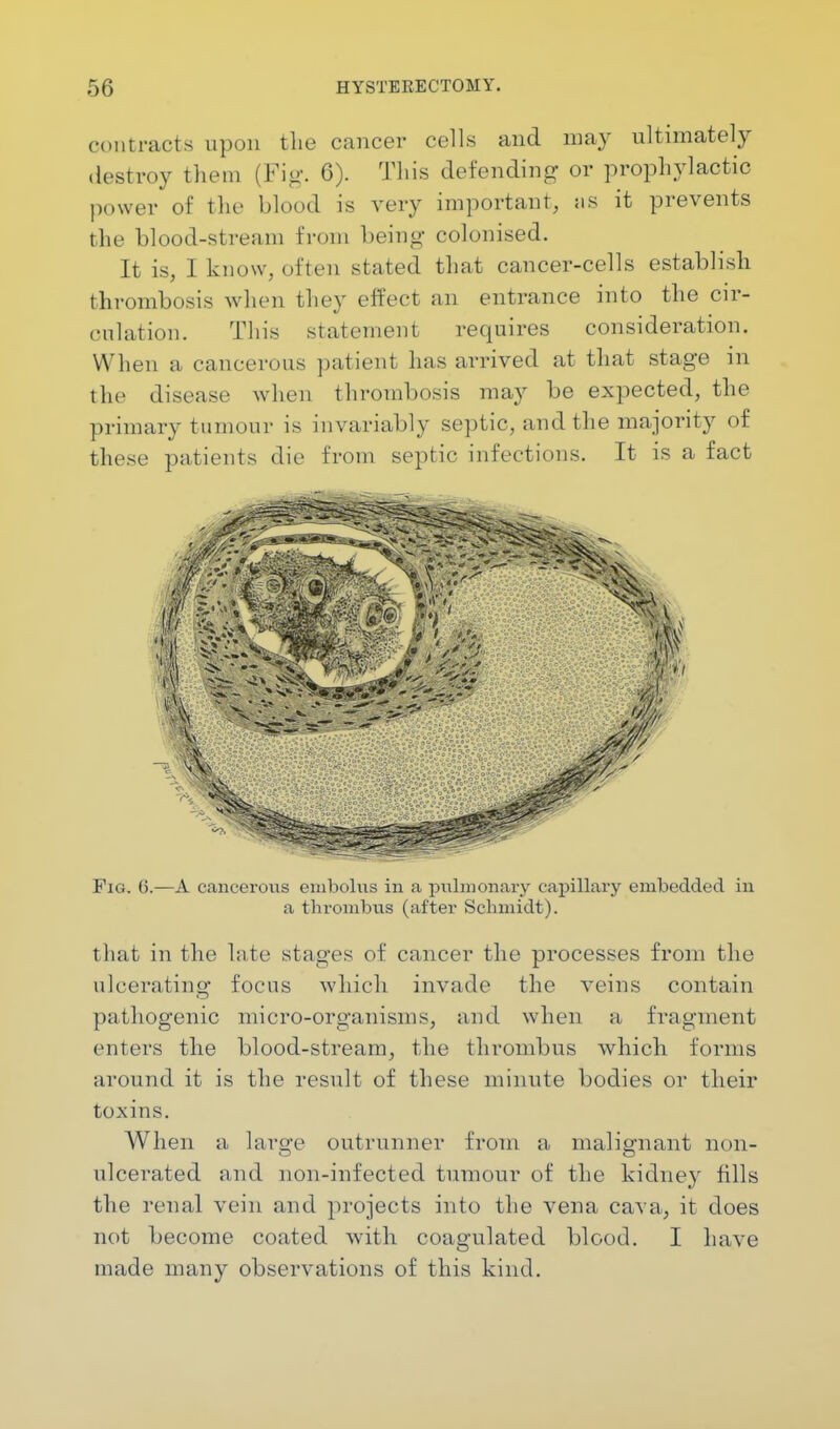 contracts upon the cancer cells and may ultimately destroy them (Fig. 6). This defending or prophylactic power of the blood is very important, as it prevents the blood-stream from being- colonised. It is, I know, often stated that cancer-cells establish thrombosis when they effect an entrance into the cir- culation. This statement requires consideration. When a cancerous patient has arrived at that stage in the disease when thrombosis may be expected, the primary tumour is invariably septic, and the majority of these patients die from septic infections. It is a fact Fig. (5.—A cancerous embolus in a pulmonary capillary embedded in a thrombus (after Schmidt). that in the late stages of cancer the processes from the ulcerating focus which invade the veins contain pathogenic micro-organisms, and when a fragment enters the blood-stream, the thrombus which forms around it is the result of these minute bodies or their toxins. When a large outrunner from a malignant non- ulcerated and non-infected tumour of the kidney fills the renal vein and projects into the vena cava, it does not become coated with coagulated blood. I have made many observations of this kind.