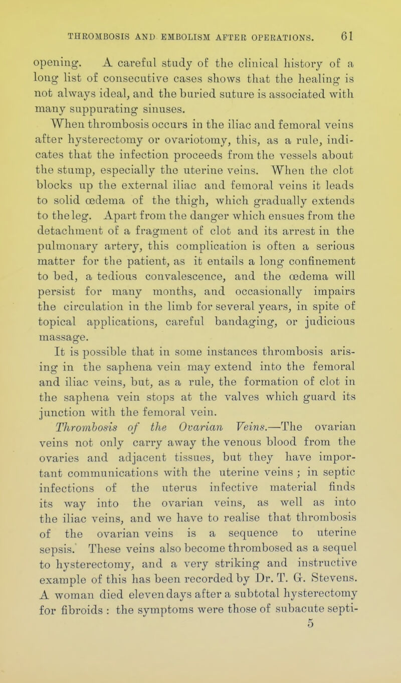 opening. A careful study of the clinical history of a long list of consecutive cases shows that the healing is not always ideal, and the buried suture is associated with many suppurating sinuses. When thrombosis occurs in the iliac and femoral veins after hysterectomy or ovariotomy, this, as a rule, indi- cates that the infection proceeds from the vessels about the stump, especially the uterine veins. When the clot blocks up the external iliac and femoral veins it leads to solid oedema of the thigh, which gradually extends to the leg. Apart from the danger which ensues from the detachment of a fragment of clot and its arrest in the pulmonary artery, this complication is often a serious matter for the patient, as it entails a long confinement to bed, a tedious convalescence, and the oedema will persist for many months, and occasionally impairs the circulation in the limb for several years, in spite of topical applications, careful bandaging, or judicious massage. It is possible that in some instances thrombosis aris- ing in the saphena vein may extend into the femoral and iliac veins, but, as a rule, the formation of clot in the saphena vein stops at the valves which guard its junction with the femoral vein. Thrombosis of the Ovarian Veins.—The ovarian veins not only carry away the venous blood from the ovaries and adjacent tissues, but they have impor- tant communications with the uterine veins ; in septic infections of the uterus infective material finds its way into the ovarian veins, as well as into the iliac veins, and we have to realise that thrombosis of the ovarian veins is a sequence to uterine sepsis. These veins also become thrombosed as a sequel to hysterectomy, and a very striking and instructive example of this has been recorded by Dr. T. G. Stevens. A woman died eleven days after a subtotal hysterectomy for fibroids : the symptoms were those of subacute septi- 5