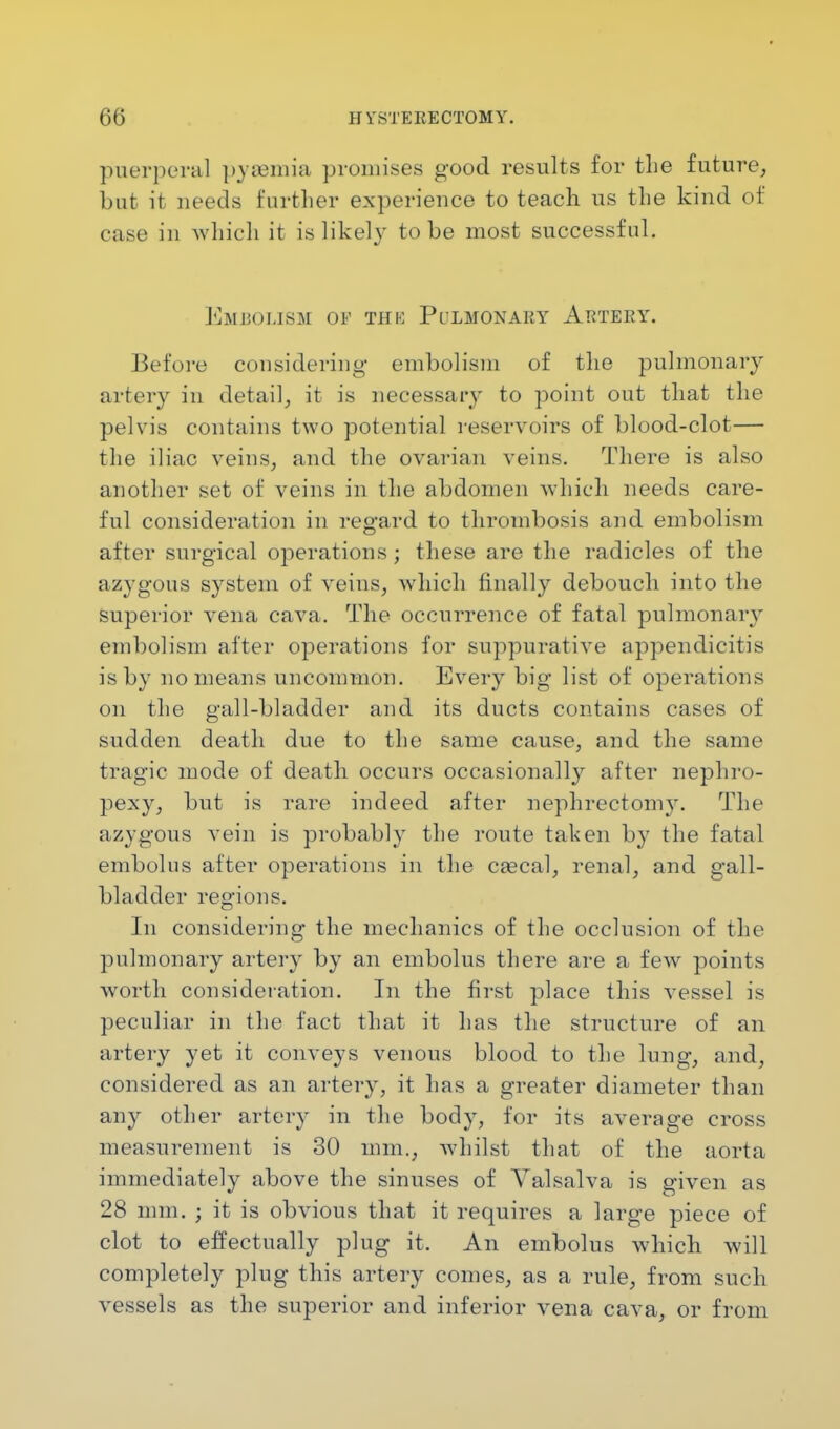 puerperal py»mia promises good results for the future, but it needs further experience to teach us the kind of case in which it is likely to be most successful. Embolism oe thk Pulmonary Artery. Before considering embolism of the pulmonary artery in detail, it is necessary to point out that the pelvis contains two potential reservoirs of blood-clot— the iliac veins, and the ovarian veins. There is also another set of veins in the abdomen which needs care- ful consideration in regard to thrombosis and embolism after surgical operations; these are the radicles of the azygous system of veins, which finally debouch into the superior vena cava. The occurrence of fatal pulmonary embolism after operations for suppurative appendicitis is by no means uncommon. Every big list of operations on the gall-bladder and its ducts contains cases of sudden death due to the same cause, and the same tragic mode of death occurs occasionally after nephro- pexy, but is rare indeed after nephrectomy. The azygous vein is probably the route taken by the fatal embolus after operations in the ca?cal, renal, and gall- bladder regions. In considering the mechanics of the occlusion of the pulmonary artery by an embolus there are a few points worth consideration. In the first place this vessel is peculiar in the fact that it has the structure of an artery yet it conveys venous blood to the lung, and, considered as an artery, it has a greater diameter than any other artery in the body, for its average cross measurement is 30 mm., whilst that of the aorta immediately above the sinuses of Valsalva is given as 28 mm. ; it is obvious that it requires a large piece of clot to effectually plug it. An embolus which will completely plug this artery comes, as a rule, from such vessels as the superior and inferior vena cava, or from