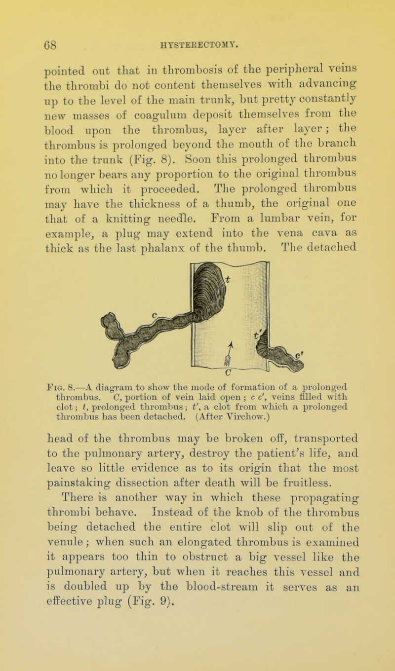 pointed out that in thrombosis of the peripheral veins the thrombi do not content themselves with advancing up to the level of the main trunk, but pretty constantly new masses of coagulum deposit themselves from the blood upon the thrombus, layer after layer; the thrombus is prolonged beyond the mouth of the branch into the trunk (Fig. 8). Soon this prolonged thrombus no longer bears any proportion to the original thrombus from which it proceeded. The prolonged thrombus may have the thickness of a thumb, the original one that of a knitting needle. From a lumbar vein, for example, a plug may extend into the vena cava as thick as the last phalanx of the thumb. The detached Fig. 8.—A diagram to show the mode of formation of a prolonged thrombus. C, portion of vein laid open ; c c', veins filled with clot; t, prolonged thrombus; t', a clot from which a prolonged thrombus has been detached. (After Virchow.) head of the thrombus may be broken off, transported to the pulmonary artery, destroy the patient's life, and leave so little evidence as to its origin that the most painstaking dissection after death will be fruitless. There is another way in which these propagating thrombi behave. Instead of the knob of the thrombus being detached the entire clot will slip out of the venule; when such an elongated thrombus is examined it appears too thin to obstruct a big vessel like the pulmonary artery, but when it reaches this vessel and is doubled up by the blood-stream it serves as an effective plug (Fig. 9).