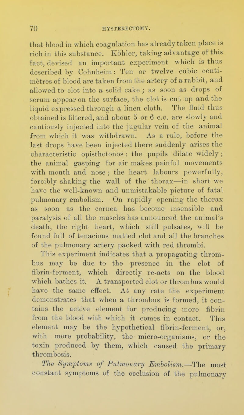 that blood in which coagulation has already taken place is rich in this substance. Kohler, taking advantage of this fact, devised an important experiment which is thus described by Cohnheim: Ten or twelve cubic centi- metres of blood are taken from the artery of a rabbit, and allowed to clot into a solid cake ; as soon as drops of serum appear on the surface, the clot is cut up and the liquid expressed through a linen cloth. The fluid thus obtained is filtered, and about 5 or 6 c.c. are slowly and cautiously injected into the jugular vein of the animal from which it was withdrawn. As a rule, before the last drops have been injected there suddenly arises the characteristic opisthotonos : the pupils dilate widely; the animal gasping for air makes painful movements with mouth and nose ; the heart labours powerfully, forcibly shaking the wall of the thorax—in short we have the well-known and unmistakable picture of fatal pulmonary embolism. On rapidly opening the thorax as soon as the cornea has become insensible and paralysis of all the muscles has announced the animal's death, the right heart, which still pulsates, will be found full of tenacious matted clot and all the branches of the pulmonary artery packed with red thrombi. This experiment indicates that a propagating throm- bus may be due to the presence in the clot of fibrin-ferment, which directly re-acts on the blood which bathes it. A transported clot or thrombus would have the same effect. At any rate the experiment demonstrates that when a thrombus is formed, it con- tains the active element for producing more fibrin from the blood with which it comes in contact. This element may be the hypothetical fibrin-ferment, or, with more probability, the micro-organisms, or the toxin produced by them, which caused the primary thrombosis. The Symptoms of Pulmonary Embolism.—The most constant symptoms of the occlusion of the pulmonary