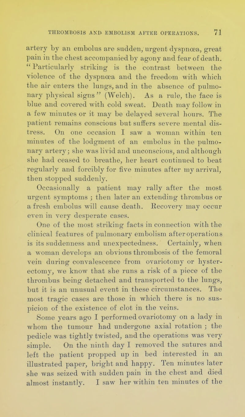 artery by an embolus are sudden, urgent dyspnoea, great pain in the chest accompanied by agony and fear of death. Particularly striking is the contrast between the violence of the dyspnoea and the freedom with which the air enters the lungs, and in the absence of pulmo- nary physical signs (Welch). As a rule, the face is blue and covered with cold sweat. Death may follow in a few minutes or it may be delayed several hours. The patient remains conscious but suffers severe mental dis- tress. On one occasion I saw a woman within ten minutes of the lodgment of an embolus in the pulmo- nary artery; she was livid and unconscious, and although she had ceased to breathe, her heart continued to beat regularly and forcibly for five minutes after my arrival, then stopped suddenly. Occasionally a patient may rally after the most urgent symptoms ; then later an extending thrombus or afresh embolus will cause death. Recovery may occur even in very desperate cases. One of the most striking facts in connection with the clinical features of pulmonary embolism after operations is its suddenness and unexpectedness. Certainly, when a woman develops an obvious thrombosis of the femoral vein during convalescence from ovariotomy or hyster- ectomy, we know that she runs a risk of a piece of the thrombus being detached and transported to the lungs, but it is an unusual event in these circumstances. The most tragic cases are those in which there is no sus- picion of the existence of clot in the veins. Some years ago I performed ovariotomy on a lady in whom the tumour had undergone axial rotation ; the pedicle was tightly twisted, and the operations was very simple. On the ninth day I removed the sutures and left the patient propped up in bed interested in an illustrated paper, bright and happy. Ten minutes later she was seized with sudden pain in the chest and died almost instantly. I saw her within ten minutes of the
