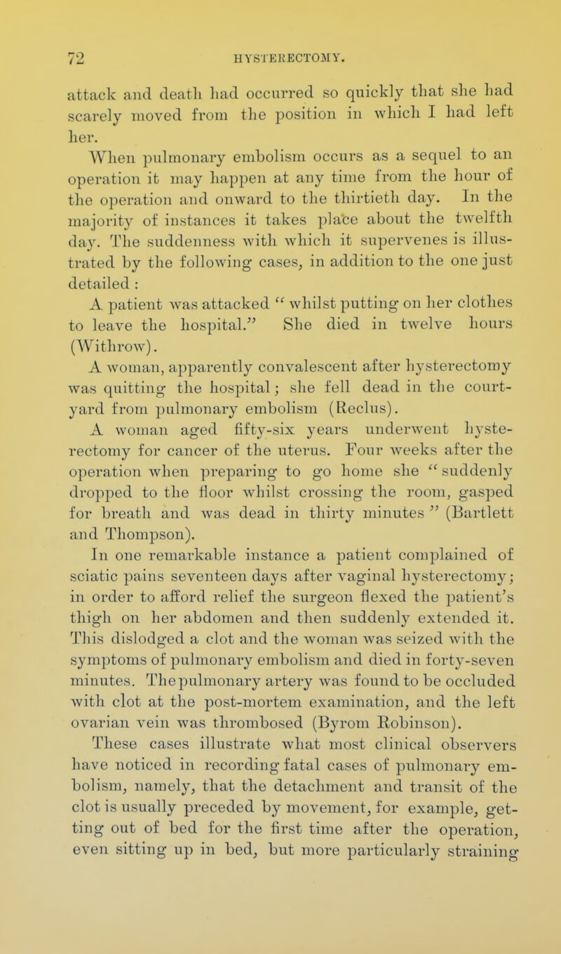 attack and death had occurred so quickly that she had scarely moved from the position in which I had left her. When pulmonary embolism occurs as a sequel to an operation it may happen at airy time from the hour of the operation and onward to the thirtieth day. In the majority of instances it takes place about the twelfth day. The suddenness with which it supervenes is illus- trated by the following cases, in addition to the one just detailed : A patient was attacked  whilst putting on her clothes to leave the hospital. She died in twelve hours (Withrow). A woman, apparently convalescent after hysterectomy was quitting the hospital; she fell dead in the court- yard from pulmonary embolism (Reclus). A woman aged fifty-six years underwent hyste- rectomy for cancer of the uterus. Four weeks after the operation when preparing to go home she  suddenly dropped to the floor whilst crossing the room, gasped for breath and was dead in thirty minutes  (Bartlett and Thompson). In one remarkable instance a patient complained of sciatic pains seventeen days after vaginal hysterectomy; in order to afford relief the surgeon flexed the patient's thigh on her abdomen and then suddenly extended it. This dislodged a clot and the woman was seized with the symptoms of pulmonary embolism and died in forty-seven minutes. The pulmonary artery was found to be occluded with clot at the post-mortem examination, and the left ovarian vein was thrombosed (Byrom Robinson). These cases illustrate what most clinical observers have noticed in recording fatal cases of pulmonary em- bolism, namely, that the detachment and transit of the clot is usually preceded by movement, for example, get- ting out of bed for the first time after the operation, even sitting up in bed, but more particularly straining