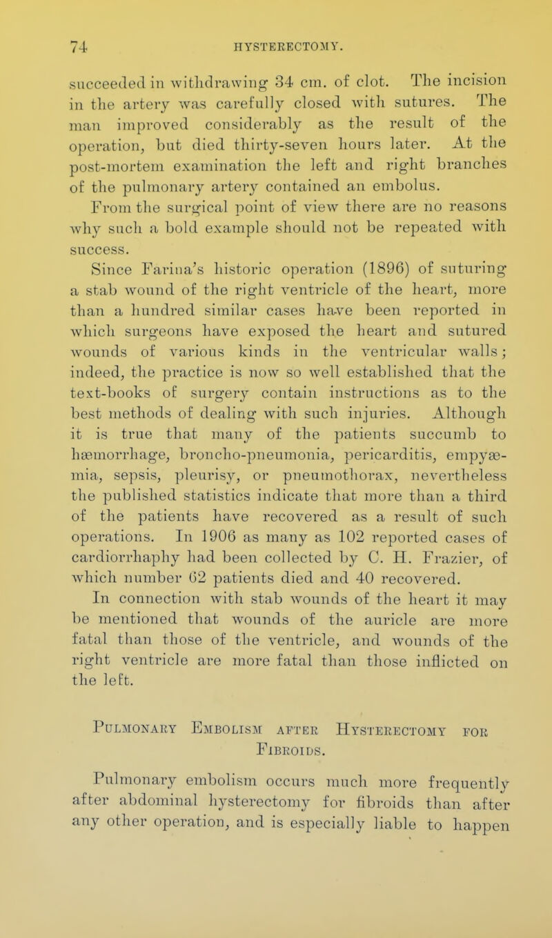 succeeded in withdrawing 34 cm. of clot. The incision in the artery was carefully closed with sutures. The man improved considerably as the result of the operation, but died thirty-seven hours later. At the post-mortem examination the left and right branches of the pulmonary artery contained an embolus. From the surgical point of view there are no reasons why such a bold example should not be repeated with success. Since Farina's historic operation (1896) of suturing a stab wound of the right ventricle of the heart, more than a hundred similar cases have been reported in which surgeons have exposed the heart and sutured wounds of various kinds in the ventricular walls; indeed, the practice is now so well established that the text-books of surgery contain instructions as to the best methods of dealing with such injuries. Although it is true that many of the patients succumb to haemorrhage, broncho-pneumonia, pericarditis, empyas- mia, sepsis, pleurisy, or pneumothorax, nevertheless the published statistics indicate that more than a third of the patients have recovered as a result of such operations. In 1906 as many as 102 reported cases of cardiorrhaphy had been collected by C. H. Frazier, of which number 62 patients died and 40 recovered. In connection with stab wounds of the heart it may be mentioned that wounds of the auricle are more fatal than those of the ventricle, and wounds of the right ventricle are more fatal than those inflicted on the left, Pulmonary Embolism after Hysterectomy for Fibroids. Pulmonary embolism occurs much more frequently after abdominal hysterectomy for fibroids than after any other operation, and is especially liable to happen