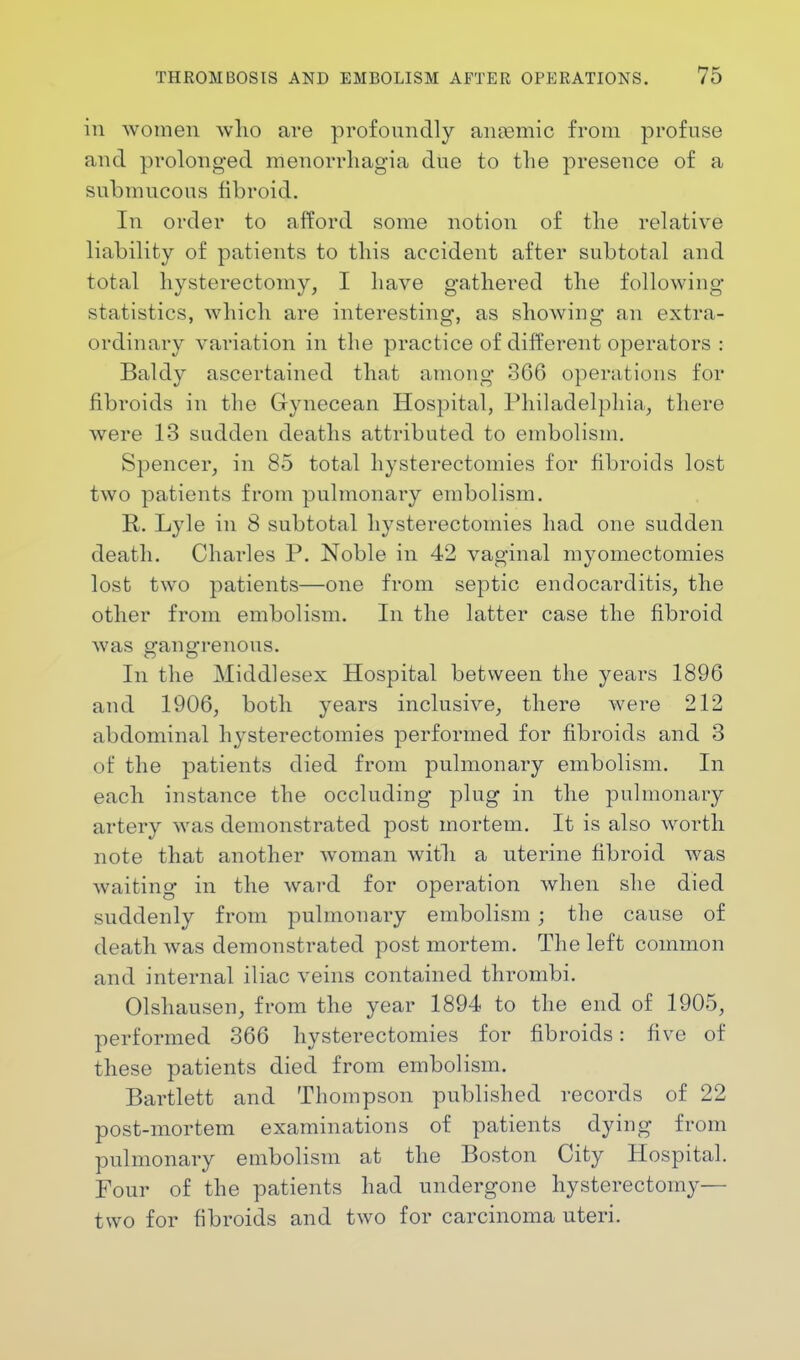 in women who are profoundly ansemic from profuse and prolonged monorrhagia due to the presence of a submucous fibroid. In order to afford some notion of the relative liability of patients to this accident after subtotal and total hysterectomy, I have gathered the following- statistics, which are interesting, as showing an extra- ordinary variation in the practice of different operators : Baldy ascertained that among 366 operations for fibroids in the Gynecean Hospital, Philadelphia, there were 13 sudden deaths attributed to embolism. Spencer, in 85 total hysterectomies for fibroids lost two patients from pulmonary embolism. R. Lyle in 8 subtotal hysterectomies had one sudden death. Charles P. Noble in 42 vaginal myomectomies lost two patients—one from septic endocarditis, the other from embolism. In the latter case the fibroid was gangrenous. In the Middlesex Hospital between the years 1896 and 1906, both years inclusive, there were 212 abdominal hysterectomies performed for fibroids and 3 of the patients died from pulmonary embolism. In each instance the occluding plug in the pulmonary artery was demonstrated post mortem. It is also worth note that another woman with a uterine fibroid was waiting in the ward for operation when she died suddenly from pulmonary embolism ; the cause of death was demonstrated post mortem. The left common and internal iliac veins contained thrombi. Olshausen, from the year 1894 to the end of 1905, performed 366 hysterectomies for fibroids: five of these patients died from embolism. Bartlett and Thompson published records of 22 post-mortem examinations of patients dying from pulmonary embolism at the Boston City Hospital. Four of the patients had undergone hysterectomy— two for fibroids and two for carcinoma uteri.