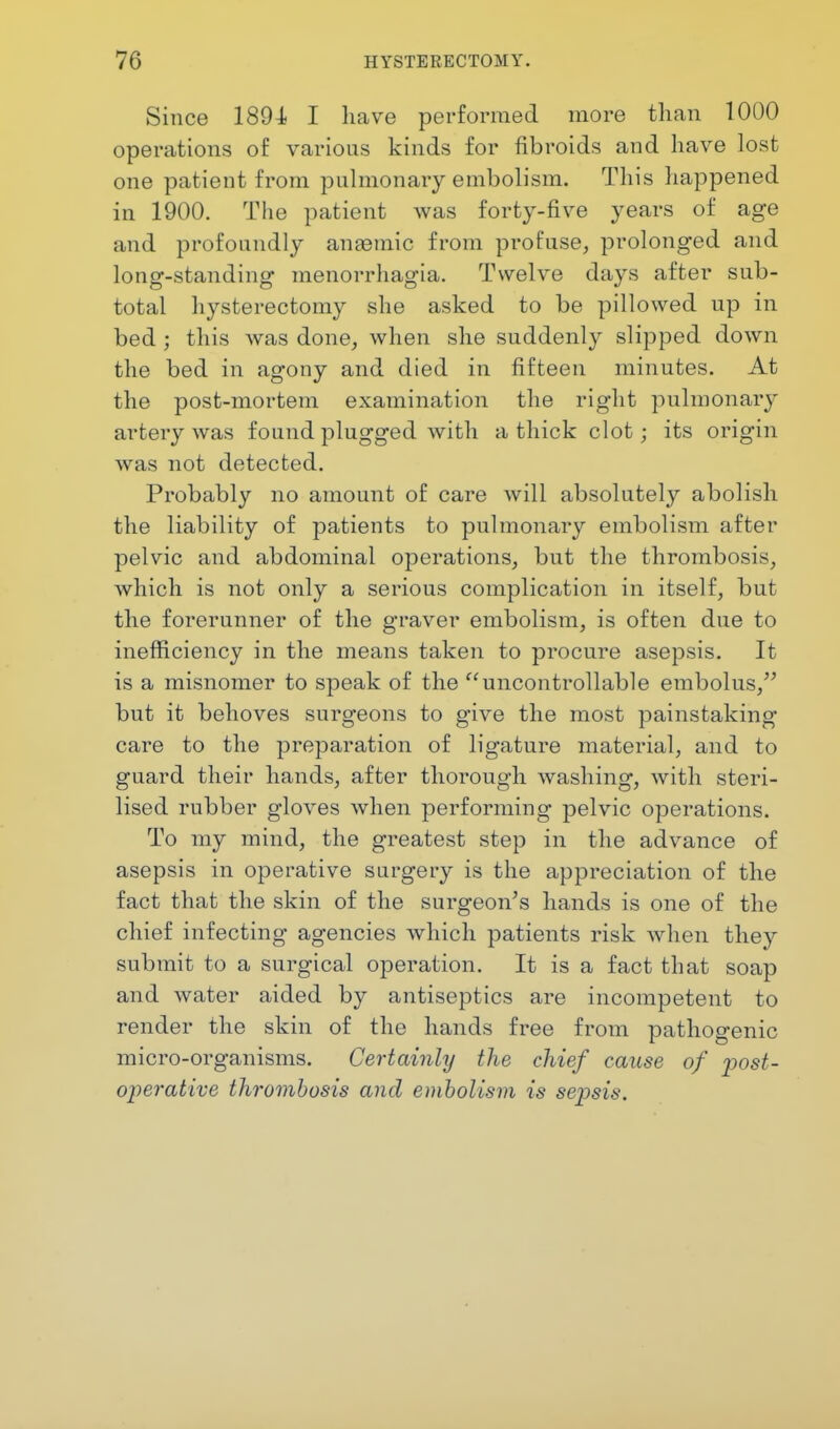 Since 1891 I have performed more than 1000 operations of various kinds for fibroids and have lost one patient from pulmonary embolism. This happened in 1900. The patient was forty-five years of age and profoundly anaemic from profuse, prolonged and long-standing menorrhagia. Twelve days after sub- total hysterectomy she asked to be pillowed up in bed ; this was done, when she suddenty slipped down the bed in agony and died in fifteen minutes. At the post-mortem examination the right pulmonary artery was found plugged with a thick clot; its origin was not detected. Probably no amount of care will absolutely abolish the liability of patients to pulmonary embolism after pelvic and abdominal operations, but the thrombosis, which is not only a serious complication in itself, but the forerunner of the graver embolism, is often due to inefficiency in the means taken to procure asepsis. It is a misnomer to speak of the uncontrollable embolus, but it behoves surgeons to give the most painstaking care to the preparation of ligature material, and to guard their hands, after thorough washing, with steri- lised rubber gloves when performing pelvic operations. To my mind, the greatest step in the advance of asepsis in operative surgery is the appreciation of the fact that the skin of the surgeon's hands is one of the chief infecting agencies which patients risk when they submit to a surgical operation. It is a fact that soap and water aided by antiseptics are incompetent to render the skin of the hands free from pathogenic micro-organisms. Certainly the chief cause of post- operative thrombosis and embolism is sepsis.