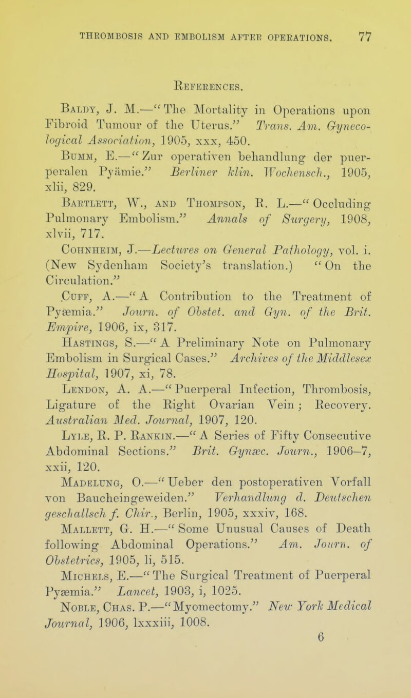 References. Baldy, J. M.— The Mortality in Operations upon Fibroid Tumour of the Uterus. Trans. Am. Gyneco- logical Assoc in f imi, 1905, xxx, 450. Bumm, E.—Zur operativen beliancllung der puer- peralcn Py&mie. Berliner Mm, Wochensch., 1905, xlii, 829. Bartlett, W.} and Thompson, R. L.—Occluding Pulmonary Embolism. Annals of Surgery, 1908, xlvii, 717. Cohnheim, J.—Lectures on General Pathology, vol. i. (New Sydenham Society's translation.) ((On the Circulation. .Cuff, A.— A Contribution to the Treatment of Pyaemia. Journ. of Ohstet. and Gyn. of the Brit. Empire, 1906, ix, 317. Hastings, S.— A Preliminary Note on Pulmonary Embolism in Surgical Cases. Archives of the Middlesex Hospital, 1907, xi, 78. Lendon, A. A.—Puerperal Infection, Thrombosis, Ligature of the Right Ovarian Vein ; Recoveiy. Australian Med. Journal, 1907, 120. Lyle, R. P. Rankin.— A Series of Fiftv Consecutive Abdominal Sections. Brit. Gyn fee. Journ., 1906—7, xxii, 120. Madelung, O.— Ueber den postoperativen Vorfall von Baucheingeweiden. Verhandlung d. Deulschen geschallsch f. Chir., Berlin, 1905, xxxiv, 168. Mallett, Gr. H.— Some Unusual Causes of Death following Abdominal Operations. Am. Journ. of Obstetrics, 1905, li, 515. Michels, E.— The Surgical Treatment of Puerperal Pyamiia. Lancet, 1903, i, 1025. Noble, Chas. P.—Myomectomy. New York Medical Journal, 1906, lxxxiii, 1008. 6