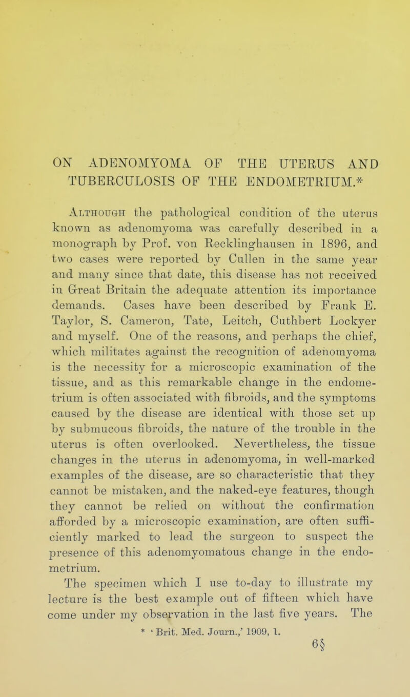 ON ADENOMYOMA OF THE UTERUS AND TUBERCULOSIS OP THE ENDOMETRIUM * Although the pathological condition of the uterus known as adenomyoma was carefully described in a monograph by Prof, von Recklinghausen in 1896, and two cases were reported by Cullen in the same year and many since that date, this disease has not received in Great Britain the adequate attention its importance demands. Cases have been described by Frank E. Taylor, S. Cameron, Tate, Leitch, Cuthbert Lockyer and myself. One of the reasons, and perhaps the chief, which militates against the recognition of adenomyoma is the necessity for a microscopic examination of the tissue, and as this remarkable change in the endome- trium is often associated with fibroids, and the symptoms caused by the disease are identical with those set up by submucous fibroids, the nature of the trouble in the uterus is often overlooked. Nevertheless, the tissue changes in the uterus in adenomyoma, in well-marked examples of the disease, are so characteristic that they cannot be mistaken, and the naked-eye features, though they cannot be relied on without the confirmation afforded by a microscopic examination, are often suffi- ciently marked to lead the surgeon to suspect the presence of this adenomyomatous change in the endo- metrium. The specimen which I use to-day to illustrate my lecture is the best example out of fifteen which have come under my observation in the last five years. The * ' Brit. Med. Jcrarn./ 1909, 1. 6§